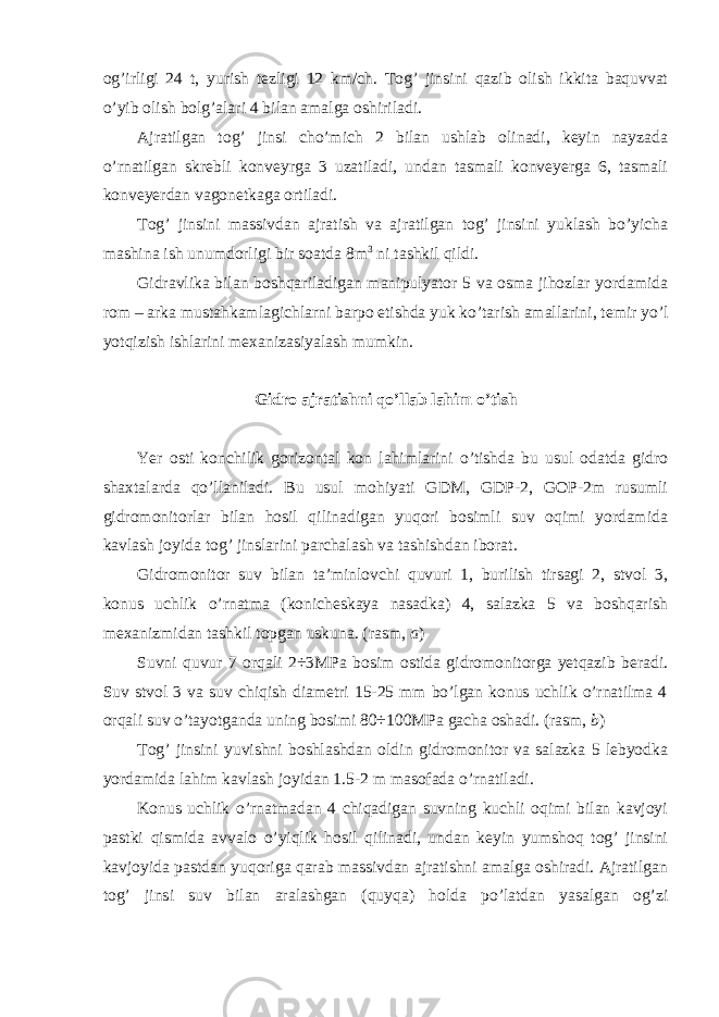 og’irligi 24 t, yurish tezligi 12 km/ch. Tog’ jinsini qazib olish ikkita baquvvat o’yib olish bolg’alari 4 bilan amalga oshiriladi. Ajratilgan tog’ jinsi cho’mich 2 bilan ushlab olinadi, keyin nayzada o’rnatilgan skrebli konveyrga 3 uzatiladi, undan tasmali konveyerga 6, tasmali konveyerdan vagonetkaga ortiladi. Tog’ jinsini massivdan ajratish va ajratilgan tog’ jinsini yuklash bo’yicha mashina ish unumdorligi bir soatda 8m 3 ni tashkil qildi. Gidravlika bilan boshqariladigan manipulyator 5 va osma jihozlar yordamida rom – arka mustahkamlagichlarni barpo etishda yuk ko’tarish amallarini, temir yo’l yotqizish ishlarini mexanizasiyalash mumkin. Gidro ajratishni qo’llab lahim o’tish Yer osti konchilik gorizontal kon lahimlarini o’tishda bu usul odatda gidro shaxtalarda qo’llaniladi. Bu usul mohiyati GDM, GDP-2, GOP-2m rusumli gidromonitorlar bilan hosil qilinadigan yuqori bosimli suv oqimi yordamida kavlash joyida tog’ jinslarini parchalash va tashishdan iborat. Gidromonitor suv bilan ta’minlovchi quvuri 1, burilish tirsagi 2, stvol 3, konus uchlik o’rnatma (konicheskaya nasadka) 4, salazka 5 va boshqarish mexanizmidan tashkil topgan uskuna. (rasm, a ) Suvni quvur 7 orqali 2÷3MPa bosim ostida gidromonitorga yetqazib beradi. Suv stvol 3 va suv chiqish diametri 15-25 mm bo’lgan konus uchlik o’rnatilma 4 orqali suv o’tayotganda uning bosimi 80÷100MPa gacha oshadi. (rasm, b ) Tog’ jinsini yuvishni boshlashdan oldin gidromonitor va salazka 5 lebyodka yordamida lahim kavlash joyidan 1.5-2 m masofada o’rnatiladi. Konus uchlik o’rnatmadan 4 chiqadigan suvning kuchli oqimi bilan kavjoyi pastki qismida avvalo o’yiqlik hosil qilinadi, undan keyin yumshoq tog’ jinsini kavjoyida pastdan yuqoriga qarab massivdan ajratishni amalga oshiradi. Ajratilgan tog’ jinsi suv bilan aralashgan (quyqa) holda po’latdan yasalgan og’zi 