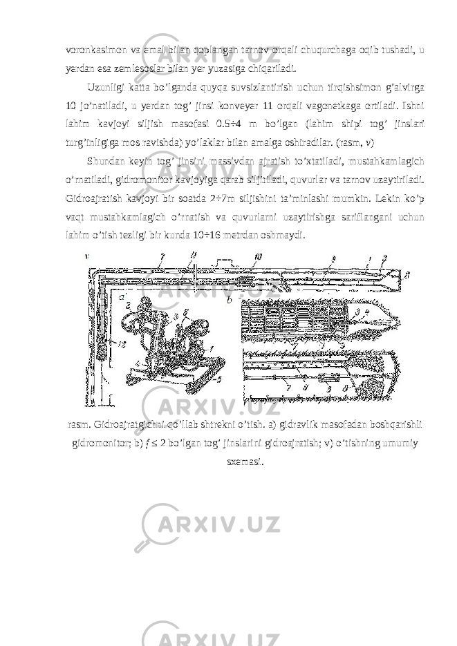 voronkasimon va emal bilan qoplangan tarnov orqali chuqurchaga oqib tushadi, u yerdan esa zemlesoslar bilan yer yuzasiga chiqariladi. Uzunligi katta bo’lganda quyqa suvsizlantirish uchun tirqishsimon g’alvirga 10 jo’natiladi, u yerdan tog’ jinsi konveyer 11 orqali vagonetkaga ortiladi. Ishni lahim kavjoyi siljish masofasi 0.5 ÷ 4 m bo’lgan (lahim shipi tog’ jinslari turg’inligiga mos ravishda) yo’laklar bilan amalga oshiradilar. (rasm, v ) Shundan keyin tog’ jinsini massivdan ajratish to’xtatiladi, mustahkamlagich o’rnatiladi, gidromonitor kavjoyiga qarab siljitiladi, quvurlar va tarnov uzaytiriladi. Gidroajratish kavjoyi bir soatda 2÷7m siljishini ta’minlashi mumkin. Lekin ko’p vaqt mustahkamlagich o’rnatish va quvurlarni uzaytirishga sariflangani uchun lahim o’tish tezligi bir kunda 10÷16 metrdan oshmaydi. rasm. Gidroajratgichni qo’llab shtrekni o’tish. a) gidravlik masofadan boshqarishli gidromonitor; b) f ≤ 2 bo’lgan tog’ jinslarini gidroajratish; v) o’tishning umumiy sxemasi. 