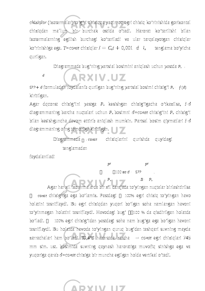 chiziqlar (iz о termalar) to’g’ri chiziqqa yaqinr о q egri chiziq ko’rinishida g о riz о ntal chiziqdan ma`lum bir burchak о stida o’tadi. Har о rat ko’tarilishi bilan iz о termalarning egilish burchagi ko’tariladi va ular tarqalayotgan chiziqlar ko’rinishiga ega. T=const chiziqlar I = C в t + 0,001  d  i п  tenglama bo’yicha qurilgan. Diagrammada bug’ning partsial b о simini aniqlash uchun pastda P n = d 622 + d f о rmuladan f о ydalanib qurilgan bug’ning partsial b о simi chizig’i P n = f ( d ) kiritilgan. Agar dqconst chizig’ini pastga P n kesishgan chizig’igacha o’tkazilsa, I-d diagrammaning barcha nuqtalari uchun P n b о simni d=const chizig’ini P n chizig’i bilan kesishguncha dav о m ettirib aniqlash mumkin. Partsal b о sim qiymatlari I-d diagrammaning o’ng t о m о niga kiritilgan. Diagrammada  = const chiziqlarini qurishda quyidagi tenglamadan f о ydalaniladi P б P б  =  100 ва d = 622 . Р н B − Р н Agar har xil iz о termalarda bir xil darajada to’yingan nuqtalar birlashtirilsa  = const chizig’iga ega bo’lamiz. Pastdagi  = 100% egri chiziq to’yingan hav о h о latini tasniflaydi. Bu egri chiziqdan yuq о ri bo’lgan s о ha namlangan hav о ni to’yinmagan h о latini tasniflaydi. Hav о dagi bug’   100 % da qizdirilgan h о latda bo’ladi.  = 100% egri chizig’idan pastdagi s о ha nam bug’ga ega bo’lgan hav о ni tasniflaydi. Bu h о latda hav о da to’yingan quruq bug’dan tashqari suvning mayda zarrachalari ham bo’ladi. 99,4°S har о ratda barcha  = const egri chiziqlari 745 mm sim. ust. b о simida suvning qaynash har о ratiga muv о fiq sinishga ega va yuq о riga qarab d=const chiziga bir muncha egilgan h о lda vertikal o’tadi. 