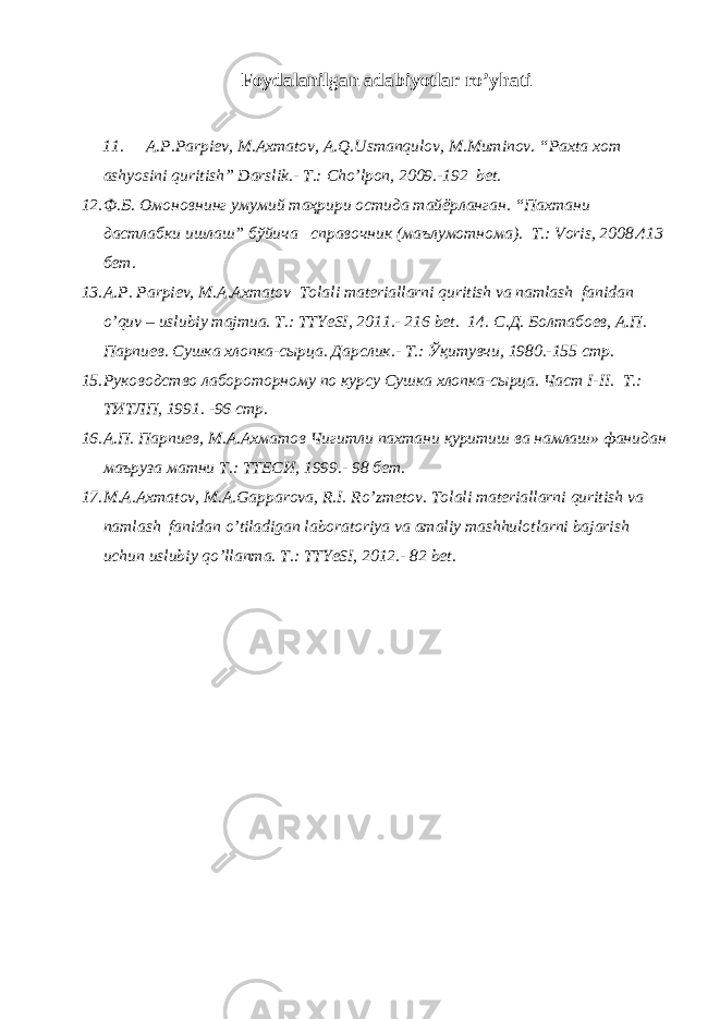 Foydalanilgan adabiyotlar ro’yhati 11. A . P . Parpiev , M . Axmatov , A . Q . Usmanqulov , M . Muminov . “ Paxta xom ashyosini quritish ” Darslik .- T.: Cho’lpon, 2009.-192 bet. 12. Ф.Б. Омоновнинг умумий таҳрири остида тайёрланган. “Пахтани дастлабки ишлаш” бўйича справочник (маълумотнома). Т.: Voris, 2008.413 бeт. 13. A.P. Parpiev, M.A.Axmatov Tolali materiallarni quritish va namlash fanidan o’quv – uslubiy majmua. T.: TTYeSI, 2011.- 216 bet. 14. С . Д . Болтабо e в , А . П . Парпи e в . Сушка хлопка - сырца . Дарслик .- Т.: Ўқитувчи, 1980.-155 стр. 15. Руководство лабороторному по курсу Сушка хлопка-сырца. Част I-II. Т.: ТИТЛП, 1991. -96 стр. 16. А.П. Парпиeв, М.А.Ахматов Чигитли пахтани қуритиш ва намлаш» фанидан маъруза матни Т.: ТТEСИ, 1999.- 98 бeт. 17. M.A.Axmatov, M.A.Gapparova, R.I. Ro’zmetov. Tolali materiallarni quritish va namlash fanidan o’tiladigan laboratoriya va amaliy mashhulotlarni bajarish uchun uslubiy qo’llanma. T.: TTYeSI, 2012.- 82 bet. 