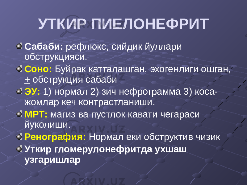 УТКИР ПИЕЛОНЕФРИТ Сабаби: рефлюкс, сийдик йуллари обструкцияси. Соно: Буйрак катталашган, эхогенлиги ошган, + обструкция сабаби ЭУ: 1) нормал 2) зич нефрограмма 3) коса- жомлар кеч контрастланиши. МРТ: магиз ва пустлок кавати чегараси йуколиши. Ренография: Нормал еки обструктив чизик Уткир гломерулонефритда ухшаш узгаришлар 