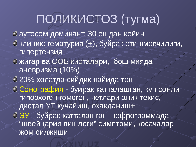 ПОЛИКИСТОЗ (тугма) аутосом доминант, 30 ешдан кейин клиник: гематурия ( + ), буйрак етишмовчилиги, гипертензия жигар ва ООБ кисталари, бош мияда аневризма (10%) 20% холатда сийдик найида тош Сонография - буйрак катталашган, куп сонли гипоэхоген гомоген, четлари аник текис, дистал УТ кучайиш, охакланиш + ЭУ - буйрак катталашган, нефрограммада “швейцария пишлоги” симптоми, косачалар- жом силжиши 