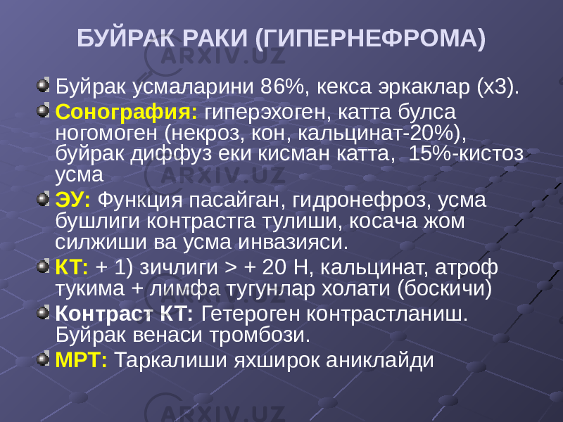 БУЙРАК РАКИ (ГИПЕРНЕФРОМА) Буйрак усмаларини 86%, кекса эркаклар (х3). Сонография: гиперэхоген, катта булса ногомоген (некроз, кон, кальцинат-20%), буйрак диффуз еки кисман катта, 15%-кистоз усма ЭУ: Функция пасайган, гидронефроз, усма бушлиги контрастга тулиши, косача жом силжиши ва усма инвазияси. КТ: + 1) зичлиги > + 20 Н, кальцинат, атроф тукима + лимфа тугунлар холати (боскичи) Контраст КТ: Гетероген контрастланиш. Буйрак венаси тромбози. МРТ: Таркалиши яхширок аниклайди 