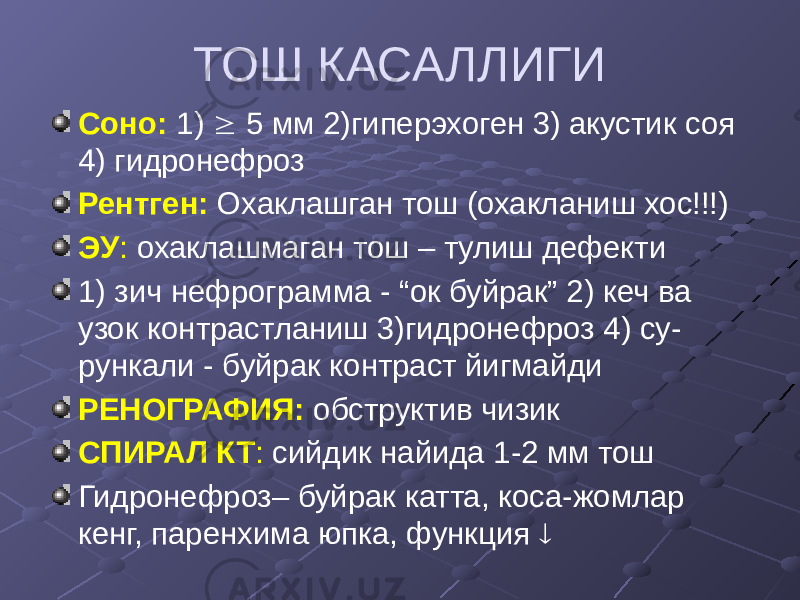 ТОШ КАСАЛЛИГИ Соно: 1)  5 мм 2)гиперэхоген 3) акустик соя 4) гидронефроз Рентген: Охаклашган тош (охакланиш хос!!!) ЭУ : охаклашмаган тош – тулиш дефекти 1) зич нефрограмма - “ок буйрак” 2) кеч ва узок контрастланиш 3)гидронефроз 4) су- рункали - буйрак контраст йигмайди РЕНОГРАФИЯ: обструктив чизик СПИРАЛ КТ : сийдик найида 1-2 мм тош Гидронефроз– буйрак катта, коса-жомлар кенг, паренхима юпка, функция  