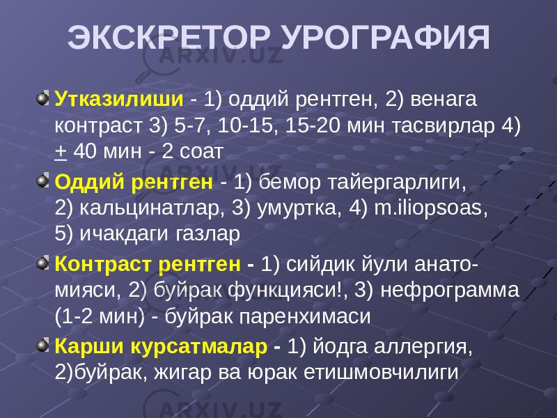 ЭКСКРЕТОР УРОГРАФИЯ Утказилиши - 1) оддий рентген, 2) венага контраст 3) 5-7, 10-15, 15-20 мин тасвирлар 4) + 40 мин - 2 соат Оддий рентген - 1) бемор тайергарлиги, 2) кальцинатлар, 3) умуртка, 4) m.iliopsoas, 5) ичакдаги газлар Контраст рентген - 1) cийдик йули анато- мияси, 2) буйрак функцияси!, 3) нефрограмма (1-2 мин) - буйрак паренхимаси Карши курсатмалар - 1) йодга аллергия, 2)буйрак, жигар ва юрак етишмовчилиги 