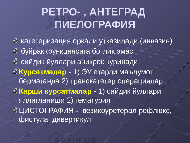 РЕТРО- , АНТЕГРАД ПИЕЛОГРАФИЯ катетеризация оркали утказилади (инвазив) буйрак функциясига боглик эмас сийдик йуллари аникрок куринади Курсатмалар - 1) ЭУ етарли маълумот бермаганда 2) транскатетер операциялар Карши курсатмалар - 1) сийдик йуллари яллигланиши 2) гематурия ЦИСТОГРАФИЯ - везикоуретерал рефлюкс, фистула, дивертикул 