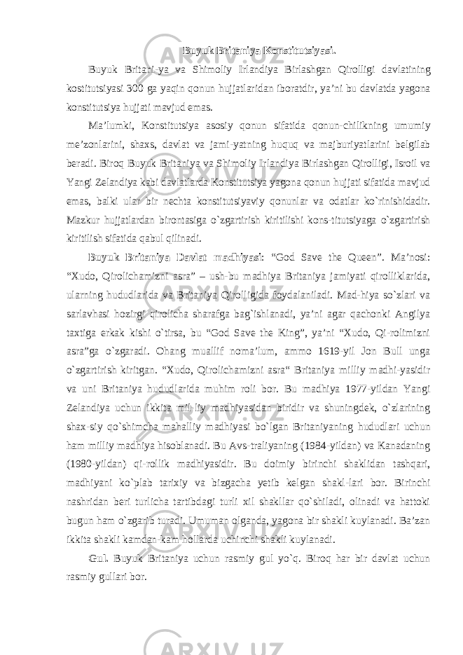 Buyuk Britaniya Konstitutsiyasi . Buyuk Britani - ya va Shimoliy Irlandiya Birlashgan Qirolligi davlatining kostitutsiyasi 300 ga yaqin qonun hujjatlaridan iboratdir , ya ’ ni bu davlatda yagona konstitutsiya hujjati mavjud emas . Ma ’ lumki , Konstitutsiya asosiy qonun sifatida qonun - chilikning umumiy me ’ zonlarini , shaxs , davlat va jami - yatning huquq va majburiyatlarini belgilab beradi . Biroq Buyuk Britaniya va Shimoliy Irlandiya Birlashgan Qirol ligi , Isroil va Yangi Zelandiya kabi davlatlarda Konstitutsiya yagona qonun hujjati sifatida mavjud emas , balki ular bir nechta konstitutsiyaviy qonunlar va odatlar ko ` rinishidadir . Mazkur hujjatlardan birontasiga o ` zgartirish kiritilishi kons - titutsiyaga o ` zgartirish kiritilish sifatida qabul qilinadi . Buyuk Britaniya Davlat madhiyasi : “God Save the Queen”. Ma’nosi: “Xudo, Qirolichamizni asra” – ush-bu madhiya Britaniya jamiyati qirolliklarida, ularning hududlarida va Britaniya Qirolligida foydalaniladi. Mad-hiya so`zlari va sarlavhasi hozirgi qirolicha sharafga bag`ishlanadi, ya’ni agar qachonki Angilya taxtiga erkak kishi o`tirsa, bu “God Save the King”, ya’ni “Xudo, Qi-rolimizni asra”ga o`zgaradi. Ohang muallif noma’lum, ammo 1619-yil Jon Bull unga o`zgartirish kiritgan. “Xudo, Qirolichamizni asra“ Britaniya milliy madhi-yasidir va uni Britaniya hududlarida muhim roli bor. Bu madhiya 1977-yildan Yangi Zelandiya uchun ikkita mil-liy madhiyasidan biridir va shuningdek, o`zlarining shax-siy qo`shimcha mahalliy madhiyasi bo`lgan Britaniyaning hududlari uchun ham milliy madhiya hisoblanadi. Bu Avs- traliyaning (1984-yildan) va Kanadaning (1980-yildan) qi- rollik madhiyasidir. Bu doimiy birinchi shaklidan tashqari, madhiyani ko`plab tarixiy va bizgacha yetib kelgan shakl-lari bor. Birinchi nashridan beri turlicha tartibdagi turli xil shakllar qo`shiladi, olinadi va hattoki bugun ham o`zgarib turadi. Umuman olganda, yagona bir shakli kuylanadi. Ba’zan ikkita shakli kamdan-kam hollarda uchinchi shakli kuylanadi. Gul. Buyuk Britaniya uchun rasmiy gul yo `q. Biroq har bir davlat uchun rasmiy gullari bor. 