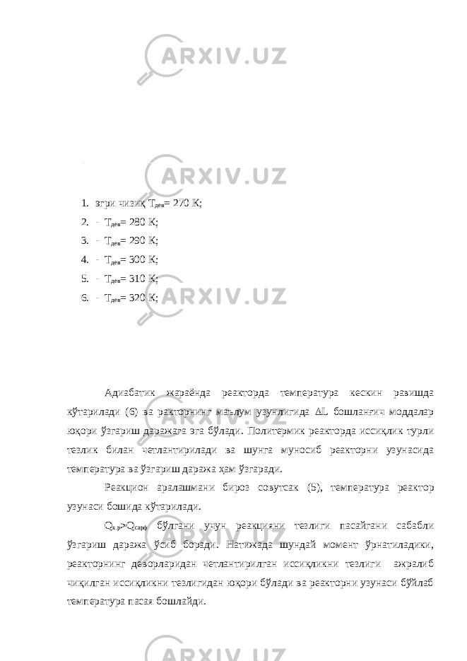 1. эгри чизиқ Т дев = 270 К; 2. - Т дев = 280 К; 3. - Т дев = 290 К; 4. - Т дев = 300 К; 5. - Т дев = 310 К; 6. - Т дев = 320 К; Адиабатик жараёнда реакторда температура кескин равишда кўтарилади (6) ва ракторнинг маълум узунлигида  L бошланғич моддалар юқори ўзгариш даражага эга бўлади. Политермик реакторда иссиқлик турли тезлик билан четлантирилади ва шунга муносиб реакторни узунасида температура ва ўзгариш даража ҳам ўзгаради. Реакцион аралашмани бироз совутсак ( 5 ) , температура реак тор узунаси бошида кўтарилади. Q к.р  Q сарф бўлгани учун реакцияни тезлиги пасайгани сабабли ўзгариш даража ўсиб боради. Натижада шундай момент ўрнатиладики, реакторнинг деворларидан четлантирилган иссиқликни тезлиги ажралиб чиқилган иссиқликни тезлигидан юқори бўлади ва реакторни узунаси бўйлаб температура пасая бошлайди. 