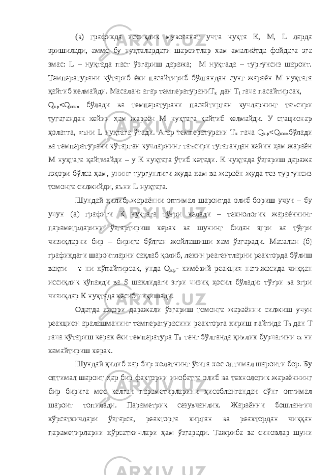 (в) графикда иссиқлик мувозанат учта нуқта К, М, L ларда эришилади, аммо бу нуқталардаги шароитлар хам амалиётда фойдага эга эмас: L – нуқтада паст ўзгариш даража; М нуқтада – турғунсиз шароит. Температурани кўтариб ёки пасайтириб бўлгандан сунг жараён М нуқтага қайтиб келмайди. Масалан: агар температураниТ к дан Т 1 гача пасайтирсак, Q к.р  Q конв бўлади ва температурани пасайтирган кучларнинг таъсири тугагандан кейин ҳам жараён М нуқтага қайтиб келмайди. У стационар ҳолатга, яъни L нуқтага ўтади. Агар температурани Т к гача Q к.р  Q конв бўлади ва температурани кўтарган кучларнинг таъсири тугагандан кейин ҳам жараён М нуқтага қайтмайди – у К нуқтага ўтиб кетади. К нуқтада ўзгариш даража юқори бўлса ҳам, унинг турғунлиги жуда кам ва жараён жуда тез турғунсиз томонга силжийди, яъни L нуқтага. Шундай қилиб, жараённи оптимал шароитда олиб бориш учун – бу учун (а) графиги К нуқтага тўғри келади – технологик жараённинг параметрларини ўзгартириш керак ва шунинг билан эгри ва тўғри чизиқларни бир – бирига бўлган жойлашиши хам ўзгаради. Масалан (б) графикдаги шароитларни сақлаб қолиб, лекин реагентларни реакторда бўлиш вақти  ни кўпайтирсак, унда Q к.р - кимёвий реакция натижасида чиққан иссиқлик кўпаяди ва S шаклидаги эгри чизиқ ҳосил бўлади: тўғри ва эгри чизиқлар К нуқтада кесиб чиқишади. Одатда юқори даражали ўзгариш томонга жараённи силжиш учун реакцион аралашманинг температурасини реакторга кириш пайтида Т 0 дан Т гача кўтариш керак ёки температура Т 0 тенг бўлганда қиялик бурчагини  ни камайтириш керак. Шундай қилиб хар бир холатнинг ўзига хос оптимал шароити бор. Бу оптимал шароит ҳ ар бир факторни и н обатга олиб ва технологик жараённинг бир бирига мос келган параметирларини ҳисоблангандан сўнг оптимал шароит топилади. Параметрик сезувчанлик. Жараённи бошланғич кўрсаткичлари ўзгарса, реакторга кирган ва реактордан чиққан параметирларни кўрсаткичлари ҳам ўзгаради. Тажриба ва синовлар шуни 