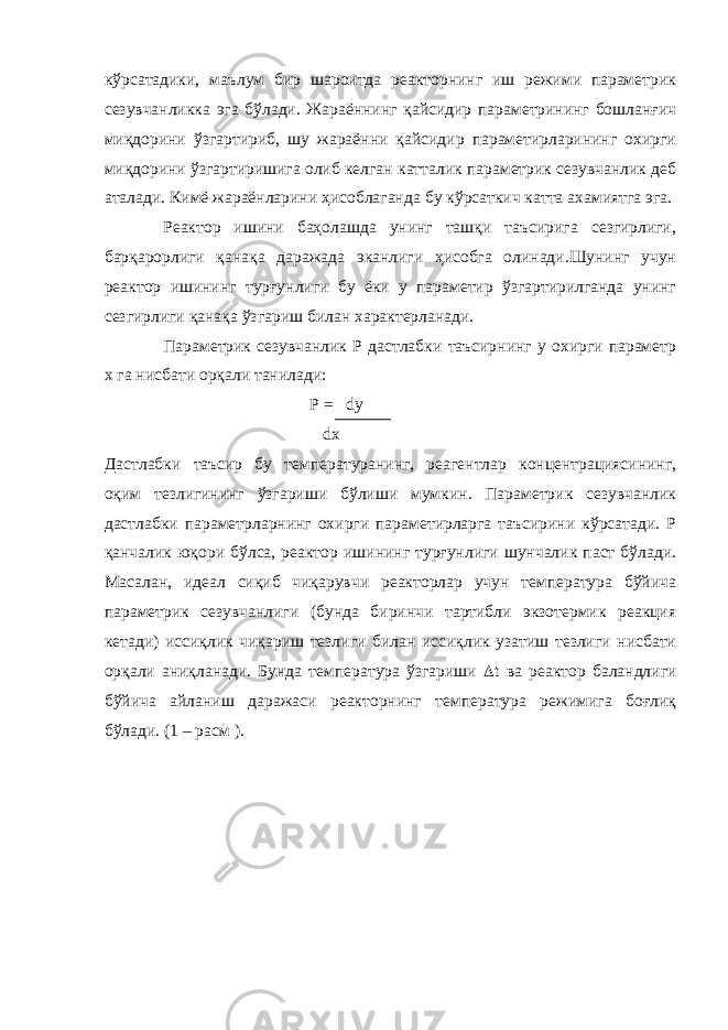 кўрсатадики, маълум бир шароитда реакторнинг иш режими параметрик сезувчанликка эга бўлади. Жараённинг қайсидир параметрининг бошланғич миқдорини ўзгартириб, шу жараённи қайсидир параметирларининг охирги миқдорини ўзгартиришига олиб келган катталик параметрик сезувчанлик деб аталади. Кимё жараёнларини ҳисоблаганда бу кўрсаткич катта ахамиятга эга. Реактор ишини баҳолашда унинг ташқи таъсирига сезгирлиги, барқарорлиги қанақа даражада эканлиги ҳисобга олинади.Шунинг учун реактор ишининг турғунлиги бу ёки у параметир ўзгартирилганда унинг сезгирлиги қанақа ўзгариш билан характерланади. Параметрик сезувчанлик Р дастлабки таъсирнинг у охирги параметр х га нисбати орқали танилади: Р = dy dx Дастлабки таъсир бу температуранинг, реагентлар концентрациясининг, оқим тезлигининг ўзгариши бўлиши мумкин. Параметрик сезувчанлик дастлабки параметрларнинг охирги параметирларга таъсирини кўрсатади. Р қанчалик юқори бўлса, реактор ишининг турғунлиги шунчалик паст бўлади. Масалан, идеал сиқиб чиқарувчи реакторлар учун температура бўйича параметрик сезувчанлиги (бунда биринчи тартибли экзотермик реакция кетади) иссиқлик чиқариш тезлиги билан иссиқлик узатиш тезлиги нисбати орқали аниқланади. Бунда температура ўзгариши  t ва реактор баландлиги бўйича айланиш даражаси реакторнинг температура режимига боғлиқ бўлади. (1 – расм ). 