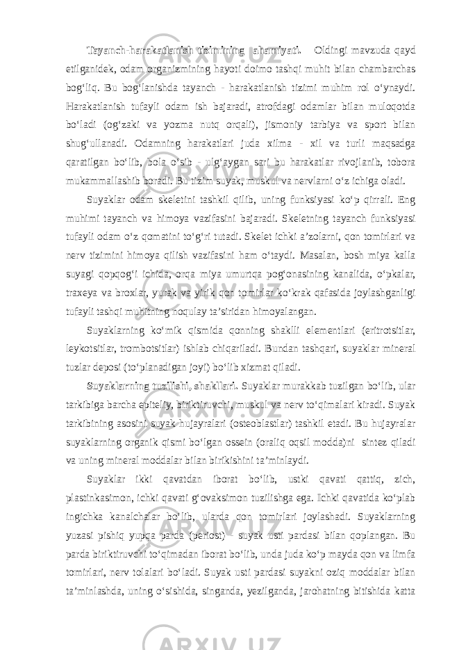 Tayanch-harakatlanish tizimining ahamiyati. Oldingi mavzuda qayd etilganidek, odam organizmining hayoti doimo tashqi muhit bilan chambarchas bog‘liq. Bu bog‘lanishda tayanch - harakatlanish tizimi muhim rol o‘ynaydi. Harakatlanish tufayli odam ish bajaradi, atrofdagi odamlar bilan muloqotda bo‘ladi (og‘zaki va yozma nutq orqali), jismoniy tarbiya va sport bilan shug‘ullanadi. Odamning harakatlari juda xilma - xil va turli maqsadga qaratilgan bo‘lib, bola o‘sib - ulg‘aygan sari bu harakatlar rivojlanib, tobora mukammallashib boradi. Bu tizim suyak, muskul va nervlarni o‘z ichiga oladi. Suyaklar odam skeletini tashkil qilib, uning funksiyasi ko‘p qirrali. Eng muhimi tayanch va himoya vazifasini bajaradi. Skeletning tayanch funksiyasi tufayli odam o‘z qomatini to‘g‘ri tutadi. Skelet ichki a’zolarni, qon tomirlari va nerv tizimini himoya qilish vazifasini ham o‘taydi. Masalan, bosh miya kalla suyagi qopqog‘i ichida, orqa miya umurtqa pog‘onasining kanalida, o‘pkalar, traxeya va broxlar, yurak va yirik qon tomirlar ko‘krak qafasida joylashganligi tufayli tashqi muhitning noqulay ta’siridan himoyalangan. Suyaklarning ko‘mik qismida qonning shaklli elementlari (eritrotsitlar, leykotsitlar, trombotsitlar) ishlab chiqariladi. Bundan tashqari, suyaklar mineral tuzlar deposi (to‘planadigan joyi) bo‘lib xizmat qiladi. Suyaklarning tuzilishi, shakllari. Suyaklar murakkab tuzilgan bo‘lib, ular tarkibiga barcha epiteliy, biriktiruvchi, muskul va nerv to‘qimalari kiradi. Suyak tarkibining asosini suyak hujayralari (osteoblastlar) tashkil etadi. Bu hujayralar suyaklarning organik qismi bo‘lgan ossein (oraliq oqsil modda)ni sintez qiladi va uning mineral moddalar bilan birikishini ta’minlaydi. Suyaklar ikki qavatdan iborat bo‘lib, ustki qavati qattiq, zich, plastinkasimon, ichki qavati g‘ovaksimon tuzilishga ega. Ichki qavatida ko‘plab ingichka kanalchalar bo‘lib, ularda qon tomirlari joylashadi. Suyaklarning yuzasi pishiq yupqa parda (periost) - suyak usti pardasi bilan qoplangan. Bu parda biriktiruvchi to‘qimadan iborat bo‘lib, unda juda ko‘p mayda qon va limfa tomirlari, nerv tolalari bo‘ladi. Suyak usti pardasi suyakni oziq moddalar bilan ta’minlashda, uning o‘sishida, singanda, yezilganda, jarohatning bitishida katta 