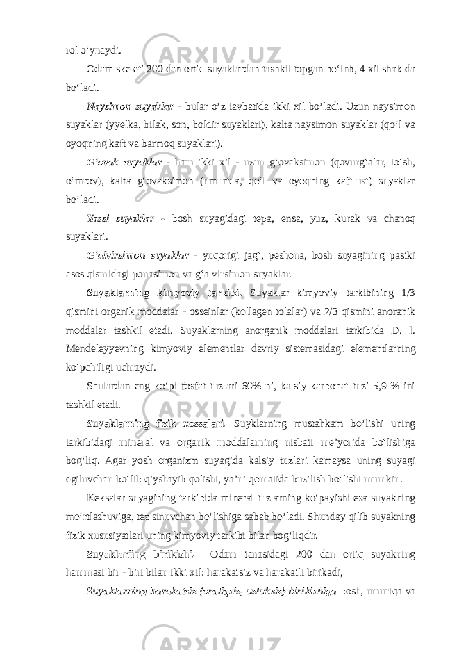 rol o‘ynaydi. Odam skeleti 200 dan ortiq suyaklardan tashkil topgan bo‘lnb, 4 xil shaklda bo‘ladi. Naysimon suyaklar - bular o‘z iavbatida ikki xil bo‘ladi. Uzun naysimon suyaklar (yyelka, bilak, son, boldir suyaklari), kalta naysimon suyaklar (qo‘l va oyoqning kaft va barmoq suyaklari). G‘ovak suyaklar - ham ikki xil - uzun g‘ovaksimon (qovurg‘alar, to‘sh, o‘mrov), kalta g‘ovaksimon (umurtqa, qo‘l va oyoqning kaft-ust) suyaklar bo‘ladi. Yassi suyaklar - bosh suyagidagi tepa, ensa, yuz, kurak va chanoq suyaklari. G‘alvirsimon suyaklar - yuqorigi jag‘, peshona, bosh suyagining pastki asos qismidagi ponasimon va g‘alvirsimon suyaklar. Suyaklarning kimyoviy tarkibi. Suyaklar kimyoviy tarkibining 1/3 qismini organik moddalar - osseinlar (kollagen tolalar) va 2/3 qismini anoranik moddalar tashkil etadi. Suyaklarning anorganik moddalari tarkibida D. I. Mendeleyyevning kimyoviy elementlar davriy sistemasidagi elementlarning ko‘pchiligi uchraydi. Shulardan eng ko‘pi fosfat tuzlari 60% ni, kalsiy karbonat tuzi 5,9 % ini tashkil etadi. Suyaklarning fizik xossalari. Suyklarning mustahkam bo‘lishi uning tarkibidagi mineral va organik moddalarning nisbati me’yorida bo‘lishiga bog‘liq. Agar yosh organizm suyagida kalsiy tuzlari kamaysa uning suyagi egiluvchan bo‘lib qiyshayib qolishi, ya’ni qomatida buzilish bo‘lishi mumkin. Keksalar suyagining tarkibida mineral tuzlarning ko‘payishi esa suyakning mo‘rtlashuviga, tez sinuvchan bo‘lishiga sabab bo‘ladi. Shunday qilib suyakning fizik xususiyatlari uning kimyoviy tarkibi bilan bog‘liqdir. Suyaklariing birikishi. Odam tanasidagi 200 dan ortiq suyakning hammasi bir - biri bilan ikki xil: harakatsiz va harakatli birikadi, Suyaklarning harakatsiz (oraliqsiz, uzluksiz} birikishiga bosh, umurtqa va 