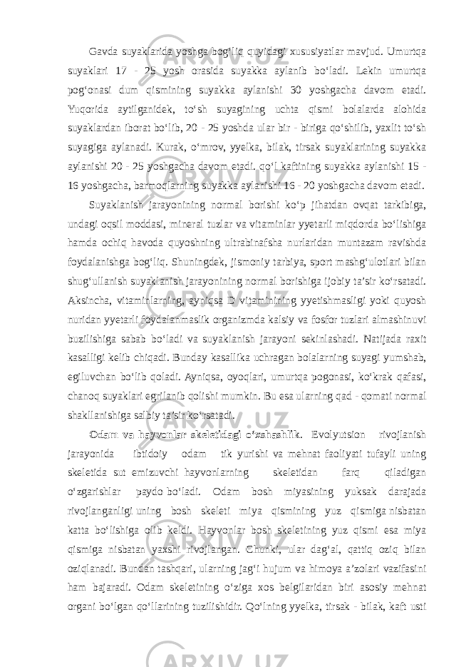 Gavda suyaklarida yoshga bog‘liq quyidagi xususiyatlar mavjud. Umurtqa suyaklari 17 - 25 yosh orasida suyakka aylanib bo‘ladi. Lekin umurtqa pog‘onasi dum qismining suyakka aylanishi 30 yoshgacha davom etadi. Yuqorida aytilganidek, to‘sh suyagining uchta qismi bolalarda alohida suyaklardan iborat bo‘lib, 20 - 25 yoshda ular bir - biriga qo‘shilib, yaxlit to‘sh suyagiga aylanadi. Kurak, o‘mrov, yyelka, bilak, tirsak suyaklarining suyakka aylanishi 20 - 25 yoshgacha davom etadi. qo‘l kaftining suyakka aylanishi 15 - 16 yoshgacha, barmoqlarning suyakka aylanishi 16 - 20 yoshgacha davom etadi. Suyaklanish jarayonining normal borishi ko‘p jihatdan ovqat tarkibiga, undagi oqsil moddasi, mineral tuzlar va vitaminlar yyetarli miqdorda bo‘lishiga hamda ochiq havoda quyoshning ultrabinafsha nurlaridan muntazam ravishda foydalanishga bog‘liq. Shuningdek, jismoniy tarbiya, sport mashg‘ulotlari bilan shug‘ullanish suyaklanish jarayonining normal borishiga ijobiy ta’sir ko‘rsatadi. Aksincha, vitaminlarning, ayniqsa D vitaminining yyetishmasligi yoki quyosh nuridan yyetarli foydalanmaslik organizmda kalsiy va fosfor tuzlari almashinuvi buzilishiga sabab bo‘ladi va suyaklanish jarayoni sekinlashadi. Natijada raxit kasalligi kelib chiqadi. Bunday kasallika uchragan bolalarning suyagi yumshab, egiluvchan bo‘lib qoladi. Ayniqsa, oyoqlari, umurtqa pogonasi, ko‘krak qafasi, chanoq suyaklari egrilanib qolishi mumkin. Bu esa ularning qad - qomati normal shakllanishiga salbiy ta’sir ko‘rsatadi. Odam va hayvonlar skeletidagi o‘xshashlik . Evolyutsion rivojlanish jarayonida ibtidoiy odam tik yurishi va mehnat faoliyati tufayli uning skeletida sut emizuvchi hayvonlarning skeletidan farq qiladigan o‘zgarishlar paydo bo‘ladi. Odam bosh miyasining yuksak darajada rivojlanganligi uning bosh skeleti miya qismining yuz qismiga nisbatan katta bo‘lishiga olib keldi. Hayvonlar bosh skeletining yuz qismi esa miya qismiga nisbatan yaxshi rivojlangan. Chunki, ular dag‘al, qattiq oziq bilan oziqlanadi. Bundan tashqari, ularning jag‘i hujum va himoya a’zolari vazifasini ham bajaradi. Odam skeletining o‘ziga xos belgilaridan biri asosiy mehnat organi bo‘lgan qo‘llarining tuzilishidir. Qo‘lning yyelka, tirsak - bilak, kaft usti 