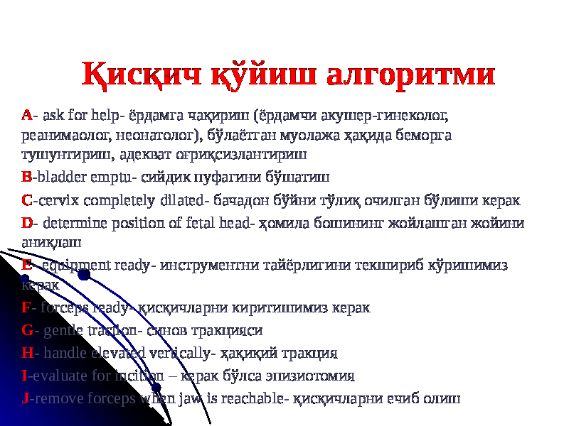 Қисқич қўйиш алгоритми A - ask for help- ёрдамга чақириш (ёрдамчи акушер-гинеколог, реанимаолог, неонатолог), бўлаётган муолажа ҳақида беморга тушунтириш, адекват оғриқсизлантириш B -bladder emptu- сийдик пуфагини бўшатиш C -cervix completely dilated- бачадон бўйни тўлиқ очилган бўлиши керак D - determine position of fetal head- ҳомила бошининг жойлашган жойини аниқлаш E - equipment ready- инструментни тайёрлигини текшириб кўришимиз керак F - forceps ready- қисқичларни киритишимиз керак G - gentle traction- синов тракцияси H - handle elevated vertically- ҳақиқий тракция I -evaluate for incition – керак бўлса эпизиотомия J -remove forceps when jaw is reachable- қисқичларни ечиб олиш 