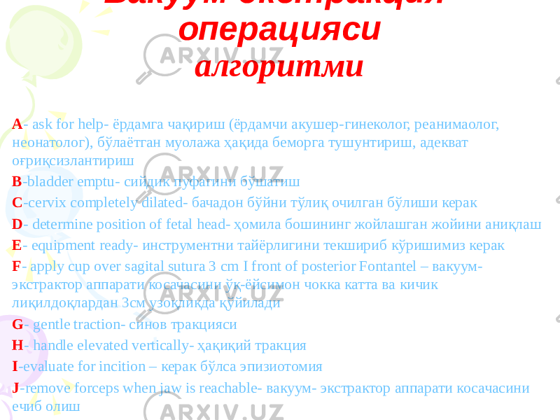 Вакуум-экстракция операцияси алгоритми A - ask for help- ёрдамга чақириш (ёрдамчи акушер-гинеколог, реанимаолог, неонатолог), бўлаётган муолажа ҳақида беморга тушунтириш, адекват оғриқсизлантириш B -bladder emptu- сийдик пуфагини бўшатиш C -cervix completely dilated- бачадон бўйни тўлиқ очилган бўлиши керак D - determine position of fetal head- ҳомила бошининг жойлашган жойини аниқлаш E - equipment ready- инструментни тайёрлигини текшириб кўришимиз керак F - apply cup over sagital sutura 3 cm I front of posterior Fontantel – вакуум- экстрактор аппарати косачасини ўқ-ёйсимон чокка катта ва кичик лиқилдоқлардан 3см узоқликда қўйилади G - gentle traction- синов тракцияси H - handle elevated vertically- ҳақиқий тракция I -evaluate for incition – керак бўлса эпизиотомия J -remove forceps when jaw is reachable- вакуум- экстрактор аппарати косачасини ечиб олиш 