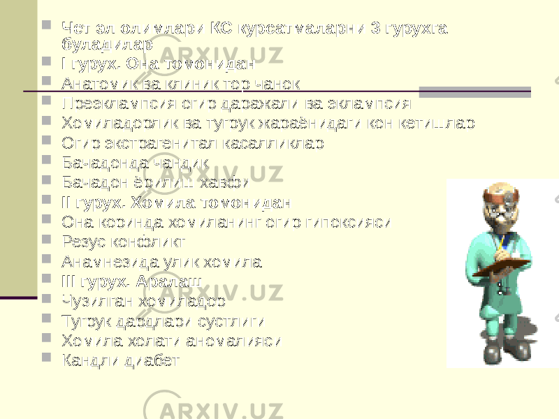  Чет эл олимлари КС курсатмаларни 3 гурухга буладилар  I гурух. Она томонидан  Анатомик ва клиник тор чанок  Преэклампсия огир даражали ва эклампсия  Хомиладорлик ва тугрук жараёнидаги кон кетишлар  Огир экстрагенитал касалликлар  Бачадонда чандик  Бачадон ёрилиш хавфи  II гурух. Хомила томонидан  Она коринда хомиланинг огир гипоксияси  Резус конфликт  Анамнезида улик хомила  III гурух. Аралаш  Чузилган хомиладор  Тугрук дардлари сустлиги  Хомила холати аномалияси  Кандли диабет 