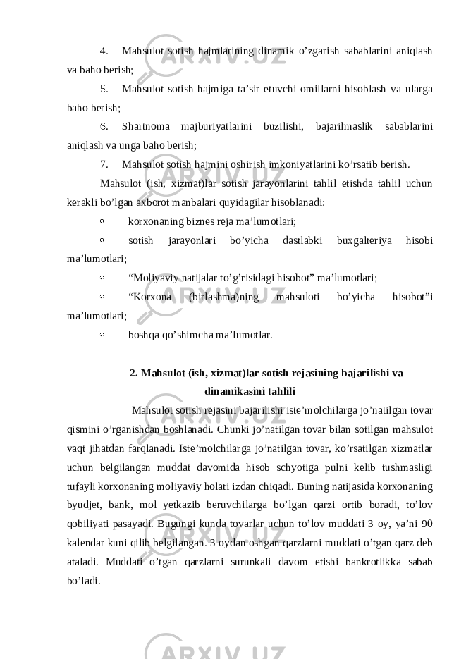 4. Mahsulot sotish hajmlarining dinamik o’zgarish sabablarini aniqlash va baho berish; 5. Mahsulot sotish hajmiga ta’sir etuvchi omillarni hisoblash va ularga baho berish; 6. Shartnoma majburiyatlarini buzilishi, bajarilmaslik sabablarini aniqlash va unga baho berish; 7. Mahsulot sotish hajmini oshirish imkoniyatlarini ko’rsatib berish. Mahsulot (ish, xizmat)lar sotish jarayonlarini tahlil etishda tahlil uchun kerakli bo’lgan axborot manbalari quyidagilar hisoblanadi:  korxonaning biznes reja ma’lumotlari;  sotish jarayonlari bo’yicha dastlabki buxgalteriya hisobi ma’lumotlari;  “Moliyaviy natijalar to’g’risidagi hisobot” ma’lumotlari;  “Korxona (birlashma)ning mahsuloti bo’yicha hisobot”i ma’lumotlari;  boshqa qo’shimcha ma’lumotlar. 2. Mahsulot (ish, xizmat)lar sotish rejasining bajarilishi va dinamikasini tahlili Mahsulot sotish rejasini bajarilishi iste’molchilarga jo’natilgan tovar qismini o’rganishdan boshlanadi. Chunki jo’natilgan tovar bilan sotilgan mahsulot vaqt jihatdan farqlanadi. Iste’molchilarga jo’natilgan tovar, ko’rsatilgan xizmatlar uchun belgilangan muddat davomida hisob schyotiga pulni kelib tushmasligi tufayli korxonaning moliyaviy holati izdan chiqadi. Buning natijasida korxonaning byudjet, bank, mol yetkazib beruvchilarga bo’lgan qarzi ortib boradi, to’lov qobiliyati pasayadi. Bugungi kunda tovarlar uchun to’lov muddati 3 oy, ya’ni 90 kalendar kuni qilib belgilangan. 3 oydan oshgan qarzlarni muddati o’tgan qarz deb ataladi. Muddati o’tgan qarzlarni surunkali davom etishi bankrotlikka sabab bo’ladi. 