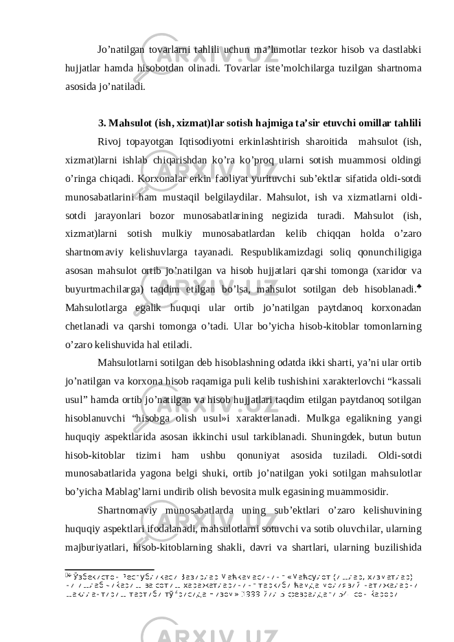 Jo’natilgan tovarlarni tahlili uchun ma’lumotlar tezkor hisob va dastlabki hujjatlar hamda hisobotdan olinadi. Tovarlar iste’molchilarga tuzilgan shartnoma asosida jo’natiladi. 3. Mahsulot (ish, xizmat)lar sotish hajmiga ta’sir etuvchi omillar tahlili Rivoj topayotgan Iqtisodiyotni erkinlashtirish sharoitida mahsulot (ish, xizmat)larni ishlab chiqarishdan ko’ra ko’proq ularni sotish muammosi oldingi o’ringa chiqadi. Korxonalar erkin faoliyat yurituvchi sub’ektlar sifatida oldi-sotdi munosabatlarini ham mustaqil belgilaydilar. Mahsulot, ish va xizmatlarni oldi- sotdi jarayonlari bozor munosabatlarining negizida turadi. Mahsulot (ish, xizmat)larni sotish mulkiy munosabatlardan kelib chiqqan holda o’zaro shartnomaviy kelishuvlarga tayanadi. Respublikamizdagi soliq qonunchiligiga asosan mahsulot ortib jo’natilgan va hisob hujjatlari qarshi tomonga (xaridor va buyurtmachilarga) taqdim etilgan bo’lsa, mahsulot sotilgan deb hisoblanadi.  Mahsulotlarga egalik huquqi ular ortib jo’natilgan paytdanoq korxonadan chetlanadi va qarshi tomonga o’tadi. Ular bo’yicha hisob-kitoblar tomonlarning o’zaro kelishuvida hal etiladi. Mahsulotlarni sotilgan deb hisoblashning odatda ikki sharti, ya’ni ular ortib jo’natilgan va korxona hisob raqamiga puli kelib tushishini xarakterlovchi “kassali usul” hamda ortib jo’natilgan va hisob hujjatlari taqdim etilgan paytdanoq sotilgan hisoblanuvchi “hisobga olish usul»i xarakterlanadi. Mulkga egalikning yangi huquqiy aspektlarida asosan ikkinchi usul tarkiblanadi. Shuningdek, butun butun hisob-kitoblar tizimi ham ushbu qonuniyat asosida tuziladi. Oldi-sotdi munosabatlarida yagona belgi shuki, ortib jo’natilgan yoki sotilgan mahsulotlar bo’yicha Mablag’larni undirib olish bevosita mulk egasining muammosidir. Shartnomaviy munosabatlarda uning sub’ektlari o’zaro kelishuvining huquqiy aspektlari ifodalanadi, mahsulotlarni sotuvchi va sotib oluvchilar, ularning majburiyatlari, hisob-kitoblarning shakli, davri va shartlari, ularning buzilishida   Ўзбекистон Республикаси Вазирлар Маћкамасининг «Маћсулот (ишлар, хизматлар) ни ишлаб чиќариш ва сотиш харажатларининг таркиби ћамда молиявий натижаларни шакллантириш тартиби тўѓрисида Низом» 1999 йил 5 февралдаги 54- сон ќарори 