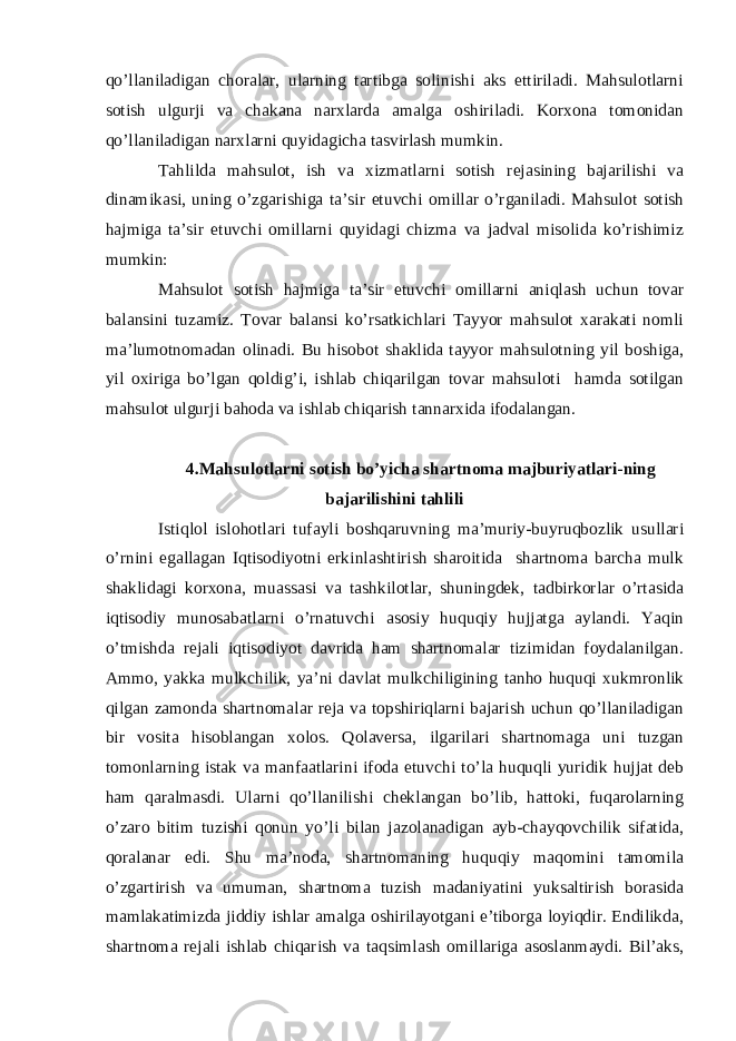 qo’llaniladigan choralar, ularning tartibga solinishi aks ettiriladi. Mahsulotlarni sotish ulgurji va chakana narxlarda amalga oshiriladi. Korxona tomonidan qo’llaniladigan narxlarni quyidagicha tasvirlash mumkin. Tahlilda mahsulot, ish va xizmatlarni sotish rejasining bajarilishi va dinamikasi, uning o’zgarishiga ta’sir etuvchi omillar o’rganiladi. Mahsulot sotish hajmiga ta’sir etuvchi omillarni quyidagi chizma va jadval misolida ko’rishimiz mumkin: Mahsulot sotish hajmiga ta’sir etuvchi omillarni aniqlash uchun tovar balansini tuzamiz. Tovar balansi ko’rsatkichlari Tayyor mahsulot xarakati nomli ma’lumotnomadan olinadi. Bu hisobot shaklida tayyor mahsulotning yil boshiga, yil oxiriga bo’lgan qoldig’i, ishlab chiqarilgan tovar mahsuloti hamda sotilgan mahsulot ulgurji bahoda va ishlab chiqarish tannarxida ifodalangan. 4.Mahsulotlarni sotish bo’yicha shartnoma majburiyatlari-ning bajarilishini tahlili Istiqlol islohotlari tufayli boshqaruvning ma’muriy-buyruqbozlik usullari o’rnini egallagan Iqtisodiyotni erkinlashtirish sharoitida shartnoma barcha mulk shaklidagi korxona, muassasi va tashkilotlar, shuningdek, tadbirkorlar o’rtasida iqtisodiy munosabatlarni o’rnatuvchi asosiy huquqiy hujjatga aylandi. Yaqin o’tmishda rejali iqtisodiyot davrida ham shartnomalar tizimidan foydalanilgan. Ammo, yakka mulkchilik, ya’ni davlat mulkchiligining tanho huquqi xukmronlik qilgan zamonda shartnomalar reja va topshiriqlarni bajarish uchun qo’llaniladigan bir vosita hisoblangan xolos. Qolaversa, ilgarilari shartnomaga uni tuzgan tomonlarning istak va manfaatlarini ifoda etuvchi to’la huquqli yuridik hujjat deb ham qaralmasdi. Ularni qo’llanilishi cheklangan bo’lib, hattoki, fuqarolarning o’zaro bitim tuzishi qonun yo’li bilan jazolanadigan ayb-chayqovchilik sifatida, qoralanar edi. Shu ma’noda, shartnomaning huquqiy maqomini tamomila o’zgartirish va umuman, shartnoma tuzish madaniyatini yuksaltirish borasida mamlakatimizda jiddiy ishlar amalga oshirilayotgani e’tiborga loyiqdir. Endilikda, shartnoma rejali ishlab chiqarish va taqsimlash omillariga asoslanmaydi. Bil’aks, 