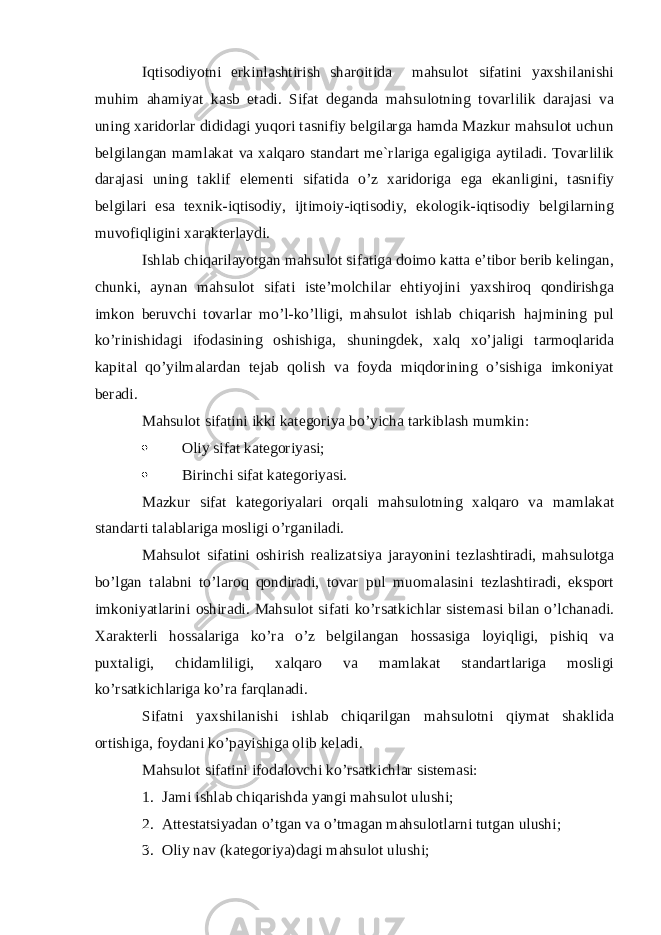 Iqtisodiyotni erkinlashtirish sharoitida mahsulot sifatini yaxshilanishi muhim ahamiyat kasb etadi. Sifat deganda mahsulotning tovarlilik darajasi va uning xaridorlar dididagi yuqori tasnifiy belgilarga hamda Mazkur mahsulot uchun belgilangan mamlakat va xalqaro standart me`rlariga egaligiga aytiladi. Tovarlilik darajasi uning taklif elementi sifatida o’z xaridoriga ega ekanligini, tasnifiy belgilari esa texnik-iqtisodiy, ijtimoiy-iqtisodiy, ekologik-iqtisodiy belgilarning muvofiqligini xarakterlaydi. Ishlab chiqarilayotgan mahsulot sifatiga doimo katta e’tibor berib kelingan, chunki, aynan mahsulot sifati iste’molchilar ehtiyojini yaxshiroq qondirishga imkon beruvchi tovarlar mo’l-ko’lligi, mahsulot ishlab chiqarish hajmining pul ko’rinishidagi ifodasining oshishiga, shuningdek, xalq xo’jaligi tarmoqlarida kapital qo’yilmalardan tejab qolish va foyda miqdorining o’sishiga imkoniyat beradi. Mahsulot sifatini ikki kategoriya bo’yicha tarkiblash mumkin:  Oliy sifat kategoriyasi;  Birinchi sifat kategoriyasi. Mazkur sifat kategoriyalari orqali mahsulotning xalqaro va mamlakat standarti talablariga mosligi o’rganiladi. Mahsulot sifatini oshirish realizatsiya jarayonini tezlashtiradi, mahsulotga bo’lgan talabni to’laroq qondiradi, tovar pul muomalasini tezlashtiradi, eksport imkoniyatlarini oshiradi. Mahsulot sifati ko’rsatkichlar sistemasi bilan o’lchanadi. Xarakterli hossalariga ko’ra o’z belgilangan hossasiga loyiqligi, pishiq va puxtaligi, chidamliligi, xalqaro va mamlakat standartlariga mosligi ko’rsatkichlariga ko’ra farqlanadi. Sifatni yaxshilanishi ishlab chiqarilgan mahsulotni qiymat shaklida ortishiga, foydani ko’payishiga olib keladi. Mahsulot sifatini ifodalovchi ko’rsatkichlar sistemasi: 1. Jami ishlab chiqarishda yangi mahsulot ulushi; 2. Attestatsiyadan o’tgan va o’tmagan mahsulotlarni tutgan ulushi; 3. Oliy nav (kategoriya)dagi mahsulot ulushi; 