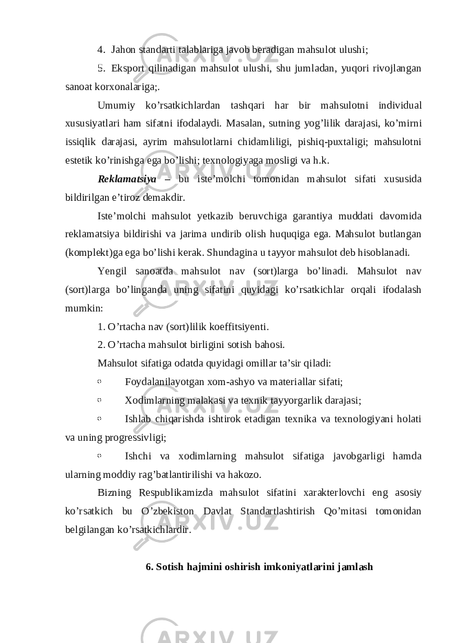 4. Jahon standarti talablariga javob beradigan mahsulot ulushi; 5. Eksport qilinadigan mahsulot ulushi, shu jumladan, yuqori rivojlangan sanoat korxonalariga;. Umumiy ko’rsatkichlardan tashqari har bir mahsulotni individual xususiyatlari ham sifatni ifodalaydi. Masalan, sutning yog’lilik darajasi, ko’mirni issiqlik darajasi, ayrim mahsulotlarni chidamliligi, pishiq-puxtaligi; mahsulotni estetik ko’rinishga ega bo’lishi; texnologiyaga mosligi va h.k. Reklamatsiya – bu iste’molchi tomonidan mahsulot sifati xususida bildirilgan e’tiroz demakdir. Iste’molchi mahsulot yetkazib beruvchiga garantiya muddati davomida reklamatsiya bildirishi va jarima undirib olish huquqiga ega. Mahsulot butlangan (komplekt)ga ega bo’lishi kerak. Shundagina u tayyor mahsulot deb hisoblanadi. Yengil sanoatda mahsulot nav (sort)larga bo’linadi. Mahsulot nav (sort)larga bo’linganda uning sifatini quyidagi ko’rsatkichlar orqali ifodalash mumkin: 1. O’rtacha nav (sort)lilik koeffitsiyenti. 2. O’rtacha mahsulot birligini sotish bahosi. Mahsulot sifatiga odatda quyidagi omillar ta’sir qiladi:  Foydalanilayotgan xom-ashyo va materiallar sifati;  Xodimlarning malakasi va texnik tayyorgarlik darajasi;  Ishlab chiqarishda ishtirok etadigan texnika va texnologiyani holati va uning progressivligi;  Ishchi va xodimlarning mahsulot sifatiga javobgarligi hamda ularning moddiy rag’batlantirilishi va hakozo. Bizning Respublikamizda mahsulot sifatini xarakterlovchi eng asosiy ko’rsatkich bu O’zbekiston Davlat Standartlashtirish Qo’mitasi tomonidan belgilangan ko’rsatkichlardir. 6. Sotish hajmini oshirish imkoniyatlarini jamlash 