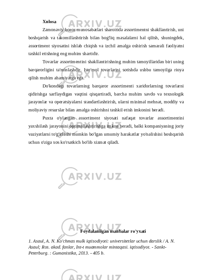 Xulosa Zamonaviy bozor munosabatlari sharoitida assortimentni shakllantirish, uni boshqarish va takomillashtirish bilan bog&#39;liq masalalarni hal qilish, shuningdek, assortiment siyosatini ishlab chiqish va izchil amalga oshirish samarali faoliyatni tashkil etishning eng muhim shartidir. Tovarlar assortimentini shakllantirishning muhim tamoyillaridan biri uning barqarorligini ta&#39;minlashdir. Iste&#39;mol tovarlarini sotishda ushbu tamoyilga rioya qilish muhim ahamiyatga ega. Do&#39;kondagi tovarlarning barqaror assortimenti xaridorlarning tovarlarni qidirishga sarflaydigan vaqtini qisqartiradi, barcha muhim savdo va texnologik jarayonlar va operatsiyalarni standartlashtirish, ularni minimal mehnat, moddiy va moliyaviy resurslar bilan amalga oshirishni tashkil etish imkonini beradi. Puxta o&#39;ylangan assortiment siyosati nafaqat tovarlar assortimentini yaxshilash jarayonini optimallashtirishga imkon beradi, balki kompaniyaning joriy vaziyatlarni to&#39;g&#39;irlashi mumkin bo&#39;lgan umumiy harakatlar yo&#39;nalishini boshqarish uchun o&#39;ziga xos ko&#39;rsatkich bo&#39;lib xizmat qiladi. Foydalanilgan manbalar ro&#39;yxati 1. Asaul, A. N. Ko&#39;chmas mulk iqtisodiyoti: universitetlar uchun darslik / A. N. Asaul; Ros. akad. fanlar, Int-t muammolar mintaqasi. iqtisodiyot. - Sankt- Peterburg. : Gumanistika, 2013. - 405 b. 