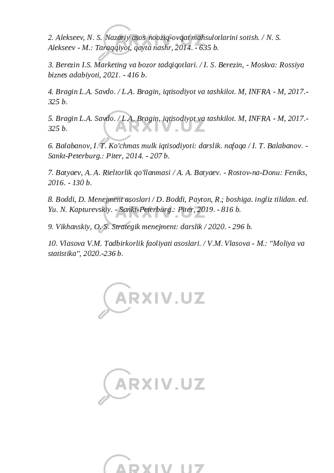 2. Alekseev, N. S.   Nazariy asos   nooziq-ovqat mahsulotlarini sotish. / N. S. Alekseev - M.: Taraqqiyot, qayta nashr, 2014. - 635 b. 3. Berezin I.S. Marketing va bozor tadqiqotlari. / I. S. Berezin, - Moskva: Rossiya biznes adabiyoti, 2021. - 416 b. 4. Bragin L.A. Savdo. / L.A. Bragin, iqtisodiyot va tashkilot. M, INFRA - M, 2017.- 325 b. 5. Bragin L.A. Savdo. / L.A. Bragin, iqtisodiyot va tashkilot. M, INFRA - M, 2017.- 325 b. 6. Balabanov, I. T. Ko&#39;chmas mulk iqtisodiyoti: darslik. nafaqa / I. T. Balabanov. - Sankt-Peterburg.: Piter, 2014. - 207 b. 7. Batyaev, A. A. Rieltorlik qo&#39;llanmasi / A. A. Batyaev. - Rostov-na-Donu: Feniks, 2016. - 130 b. 8. Boddi, D. Menejment asoslari / D. Boddi, Payton, R.; boshiga. ingliz tilidan. ed. Yu. N. Kapturevskiy. - Sankt-Peterburg.: Piter, 2019. - 816 b. 9. Vikhanskiy, O. S. Strategik menejment: darslik / 2020. - 296 b. 10. Vlasova V.M. Tadbirkorlik faoliyati asoslari. / V.M. Vlasova - M.: &#34;Moliya va statistika&#34;, 2020.-236 b. 