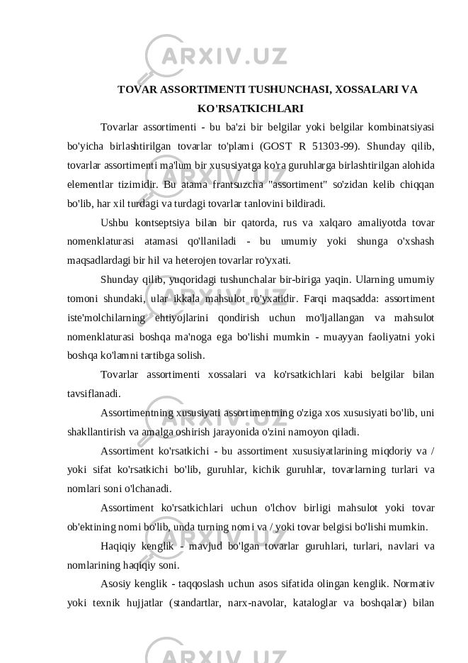 TOVAR ASSORTIMENTI TUSHUNCHASI, XOSSALARI VA KO&#39;RSATKICHLARI Tovarlar assortimenti - bu ba&#39;zi bir belgilar yoki belgilar kombinatsiyasi bo&#39;yicha birlashtirilgan tovarlar to&#39;plami (GOST R 51303-99). Shunday qilib, tovarlar assortimenti ma&#39;lum bir xususiyatga ko&#39;ra guruhlarga birlashtirilgan alohida elementlar tizimidir. Bu atama frantsuzcha &#34;assortiment&#34; so&#39;zidan kelib chiqqan bo&#39;lib, har xil turdagi va turdagi tovarlar tanlovini bildiradi. Ushbu kontseptsiya bilan bir qatorda, rus va xalqaro amaliyotda tovar nomenklaturasi atamasi qo&#39;llaniladi - bu umumiy yoki shunga o&#39;xshash maqsadlardagi bir hil va heterojen tovarlar ro&#39;yxati. Shunday qilib, yuqoridagi tushunchalar bir-biriga yaqin. Ularning umumiy tomoni shundaki, ular ikkala mahsulot ro&#39;yxatidir. Farqi maqsadda: assortiment iste&#39;molchilarning ehtiyojlarini qondirish uchun mo&#39;ljallangan va mahsulot nomenklaturasi boshqa ma&#39;noga ega bo&#39;lishi mumkin - muayyan faoliyatni yoki boshqa ko&#39;lamni tartibga solish. Tovarlar assortimenti xossalari va ko&#39;rsatkichlari kabi belgilar bilan tavsiflanadi. Assortimentning xususiyati assortimentning o&#39;ziga xos xususiyati bo&#39;lib, uni shakllantirish va amalga oshirish jarayonida o&#39;zini namoyon qiladi. Assortiment ko&#39;rsatkichi - bu assortiment xususiyatlarining miqdoriy va / yoki sifat ko&#39;rsatkichi bo&#39;lib, guruhlar, kichik guruhlar, tovarlarning turlari va nomlari soni o&#39;lchanadi. Assortiment ko&#39;rsatkichlari uchun o&#39;lchov birligi mahsulot yoki tovar ob&#39;ektining nomi bo&#39;lib, unda turning nomi va / yoki tovar belgisi bo&#39;lishi mumkin. Haqiqiy kenglik - mavjud bo&#39;lgan tovarlar guruhlari, turlari, navlari va nomlarining haqiqiy soni. Asosiy kenglik - taqqoslash uchun asos sifatida olingan kenglik. Normativ yoki texnik hujjatlar (standartlar, narx-navolar, kataloglar va boshqalar) bilan 