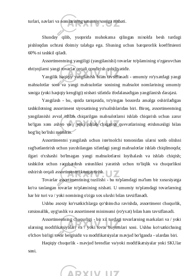 turlari, navlari va nomlarining umumiy soniga nisbati. Shunday qilib, yuqorida muhokama qilingan misolda besh turdagi pishloqdan uchtasi doimiy talabga ega. Shuning uchun barqarorlik koeffitsienti 60% ni tashkil qiladi. Assortimentning yangiligi (yangilanishi) tovarlar to&#39;plamining o&#39;zgaruvchan ehtiyojlarni yangi tovarlar orqali qondirish qobiliyatidir. Yangilik haqiqiy yangilanish bilan tavsiflanadi - umumiy ro&#39;yxatdagi yangi mahsulotlar soni va yangi mahsulotlar sonining mahsulot nomlarining umumiy soniga (yoki haqiqiy kengligi) nisbati sifatida ifodalanadigan yangilanish darajasi. Yangilash - bu, qoida tariqasida, to&#39;yingan bozorda amalga oshiriladigan tashkilotning assortiment siyosatining yo&#39;nalishlaridan biri. Biroq, assortimentning yangilanishi avval ishlab chiqarilgan mahsulotlarni ishlab chiqarish uchun zarur bo&#39;lgan xom ashyo va / yoki ishlab chiqarish quvvatlarining etishmasligi bilan bog&#39;liq bo&#39;lishi mumkin. Assortimentni yangilash uchun iste&#39;molchi tomonidan ularni sotib olishni rag&#39;batlantirish uchun yaxshilangan sifatdagi yangi mahsulotlar ishlab chiqilmoqda; ilgari o&#39;xshashi bo&#39;lmagan yangi mahsulotlarni loyihalash va ishlab chiqish; tashkilot uchun raqobatdosh ustunlikni yaratish uchun to&#39;liqlik va chuqurlikni oshirish orqali assortimentni kengaytirish. Tovarlar assortimentining tuzilishi - bu to&#39;plamdagi ma&#39;lum bir xususiyatga ko&#39;ra tanlangan tovarlar to&#39;plamining nisbati. U umumiy to&#39;plamdagi tovarlarning har bir turi va / yoki nomining o&#39;ziga xos ulushi bilan tavsiflanadi. Ushbu asosiy ko&#39;rsatkichlarga qo&#39;shimcha ravishda, assortiment chuqurlik, ratsionallik, uyg&#39;unlik va assortiment minimumi (ro&#39;yxat) bilan ham tavsiflanadi. Assortimentning chuqurligi - bir xil turdagi tovarlarning markalari va / yoki ularning modifikatsiyalari va / yoki tovar buyumlari soni. Ushbu ko&#39;rsatkichning o&#39;lchov birligi tovar belgisidir va modifikatsiyalar mavjud bo&#39;lganda - ulardan biri. Haqiqiy chuqurlik - mavjud brendlar va/yoki modifikatsiyalar yoki SKUlar soni. 