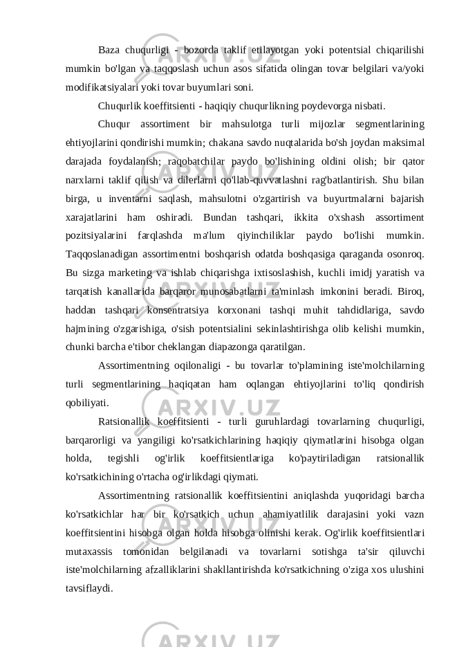 Baza chuqurligi - bozorda taklif etilayotgan yoki potentsial chiqarilishi mumkin bo&#39;lgan va taqqoslash uchun asos sifatida olingan tovar belgilari va/yoki modifikatsiyalari yoki tovar buyumlari soni. Chuqurlik koeffitsienti - haqiqiy chuqurlikning poydevorga nisbati. Chuqur assortiment bir mahsulotga turli mijozlar segmentlarining ehtiyojlarini qondirishi mumkin; chakana savdo nuqtalarida bo&#39;sh joydan maksimal darajada foydalanish; raqobatchilar paydo bo&#39;lishining oldini olish; bir qator narxlarni taklif qilish va dilerlarni qo&#39;llab-quvvatlashni rag&#39;batlantirish. Shu bilan birga, u inventarni saqlash, mahsulotni o&#39;zgartirish va buyurtmalarni bajarish xarajatlarini ham oshiradi. Bundan tashqari, ikkita o&#39;xshash assortiment pozitsiyalarini farqlashda ma&#39;lum qiyinchiliklar paydo bo&#39;lishi mumkin. Taqqoslanadigan assortimentni boshqarish odatda boshqasiga qaraganda osonroq. Bu sizga marketing va ishlab chiqarishga ixtisoslashish, kuchli imidj yaratish va tarqatish kanallarida barqaror munosabatlarni ta&#39;minlash imkonini beradi. Biroq, haddan tashqari konsentratsiya korxonani tashqi muhit tahdidlariga, savdo hajmining o&#39;zgarishiga, o&#39;sish potentsialini sekinlashtirishga olib kelishi mumkin, chunki barcha e&#39;tibor cheklangan diapazonga qaratilgan. Assortimentning oqilonaligi - bu tovarlar to&#39;plamining iste&#39;molchilarning turli segmentlarining haqiqatan ham oqlangan ehtiyojlarini to&#39;liq qondirish qobiliyati. Ratsionallik koeffitsienti - turli guruhlardagi tovarlarning chuqurligi, barqarorligi va yangiligi ko&#39;rsatkichlarining haqiqiy qiymatlarini hisobga olgan holda, tegishli og&#39;irlik koeffitsientlariga ko&#39;paytiriladigan ratsionallik ko&#39;rsatkichining o&#39;rtacha og&#39;irlikdagi qiymati. Assortimentning ratsionallik koeffitsientini aniqlashda yuqoridagi barcha ko&#39;rsatkichlar har bir ko&#39;rsatkich uchun ahamiyatlilik darajasini yoki vazn koeffitsientini hisobga olgan holda hisobga olinishi kerak. Og&#39;irlik koeffitsientlari mutaxassis tomonidan belgilanadi va tovarlarni sotishga ta&#39;sir qiluvchi iste&#39;molchilarning afzalliklarini shakllantirishda ko&#39;rsatkichning o&#39;ziga xos ulushini tavsiflaydi. 