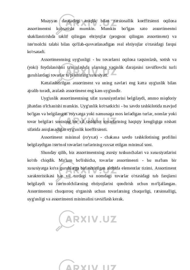 Muayyan darajadagi aniqlik bilan ratsionallik koeffitsienti oqilona assortimentni ko&#39;rsatishi mumkin. Mumkin bo&#39;lgan xato assortimentni shakllantirishda taklif qilingan ehtiyojlar (prognoz qilingan assortiment) va iste&#39;molchi talabi bilan qo&#39;llab-quvvatlanadigan real ehtiyojlar o&#39;rtasidagi farqni ko&#39;rsatadi. Assortimentning uyg&#39;unligi - bu tovarlarni oqilona taqsimlash, sotish va (yoki) foydalanishni ta&#39;minlashda ularning yaqinlik darajasini tavsiflovchi turli guruhlardagi tovarlar to&#39;plamining xususiyati. Kattalashtirilgan assortiment va uning navlari eng katta uyg&#39;unlik bilan ajralib turadi, aralash assortiment eng kam uyg&#39;undir. Uyg&#39;unlik assortimentning sifat xususiyatlarini belgilaydi, ammo miqdoriy jihatdan o&#39;lchanishi mumkin. Uyg&#39;unlik ko&#39;rsatkichi - bu savdo tashkilotida mavjud bo&#39;lgan va belgilangan ro&#39;yxatga yoki namunaga mos keladigan turlar, nomlar yoki tovar belgilari sonining bir xil tashkilot tovarlarining haqiqiy kengligiga nisbati sifatida aniqlanadigan uyg&#39;unlik koeffitsienti. Assortiment minimal (ro&#39;yxat) - chakana savdo tashkilotining profilini belgilaydigan iste&#39;mol tovarlari turlarining ruxsat etilgan minimal soni. Shunday qilib, biz assortimentning asosiy tushunchalari va xususiyatlarini ko&#39;rib chiqdik. Ma&#39;lum bo&#39;lishicha, tovarlar assortimenti - bu ma&#39;lum bir xususiyatga ko&#39;ra guruhlarga birlashtirilgan alohida elementlar tizimi. Assortiment xarakteristikasi har xil turdagi va nomdagi tovarlar o&#39;rtasidagi tub farqlarni belgilaydi va iste&#39;molchilarning ehtiyojlarini qondirish uchun mo&#39;ljallangan. Assortimentni chuqurroq o&#39;rganish uchun tovarlarning chuqurligi, ratsionalligi, uyg&#39;unligi va assortimenti minimalini tavsiflash kerak. 