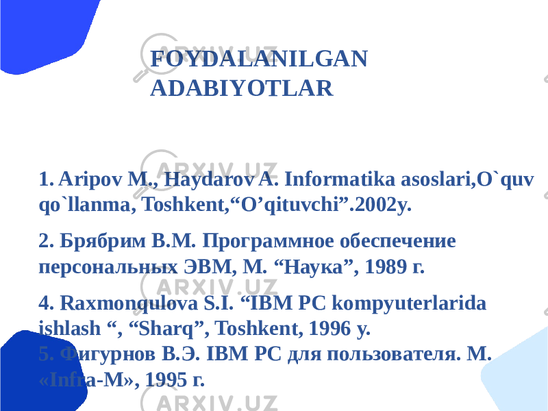 FOYDALANILGAN ADABIYOTLAR 1. Aripov M., Haydarov A. Informatika asoslari,O`quv qo`llanma, Toshkеnt,“O’qituvchi”.2002y. 2. Брябрим В.М. Программное обеспечение персональных ЭВМ, M. “Наука”, 1989 г. 4. Raxmonqulova S.I. “IBM PC kompyutеrlarida ishlash “, “Sharq”, Toshkеnt, 1996 y. 5. Фигурнов В.Э. IBM PC для пользователя. M. «Infra-M», 1995 г. 