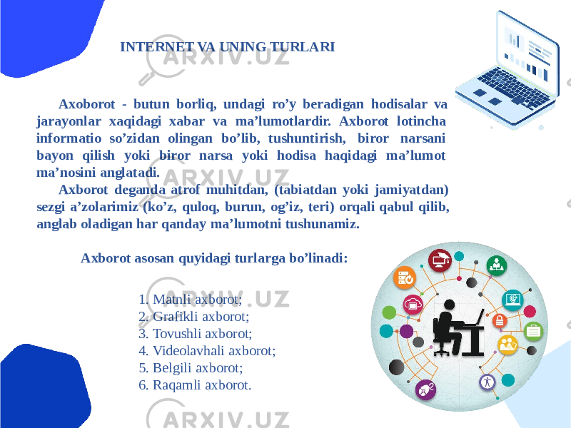 INTERNET VA UNING TURLARI Аxoborot - butun borliq, undagi roʼy beradigan hodisalar va jarayonlar xaqidagi xabar va maʼlumotlardir. Аxborot lotincha informatio soʼzidan olingan boʼlib, tushuntirish, biror narsani bayon qilish yoki biror narsa yoki hodisa haqidagi maʼlumot maʼnosini anglatadi. Аxborot deganda atrof muhitdan, (tabiatdan yoki jamiyatdan) sezgi aʼzolarimiz (koʼz, quloq, burun, ogʼiz, teri) orqali qabul qilib, anglab oladigan har qanday maʼlumotni tushunamiz. Аxborot asosan quyidagi turlarga boʼlinadi: 1. Matnli axborot; 2. Grafikli axborot; 3. Tovushli axborot; 4. Videolavhali axborot; 5. Belgili axborot; 6. Raqamli axborot. 