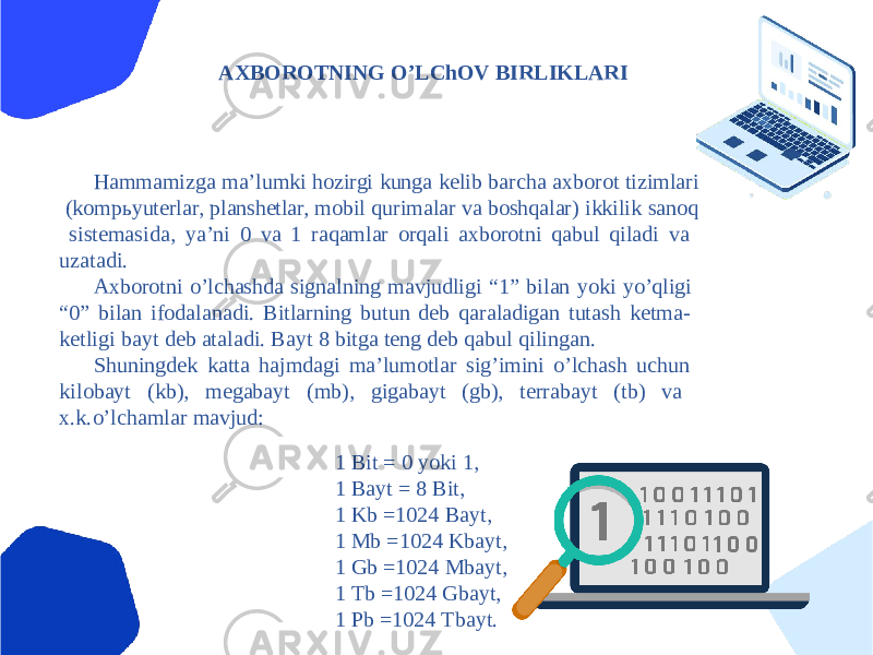 АXBOROTNING OʼLChOV BIRLIKLАRI Hammamizga maʼlumki hozirgi kunga kelib barcha axborot tizimlari (kompьyuterlar, planshetlar, mobil qurimalar va boshqalar) ikkilik sanoq sistemasida, yaʼni 0 va 1 raqamlar orqali axborotni qabul qiladi va uzatadi. Аxborotni oʼlchashda signalning mavjudligi “1” bilan yoki yoʼqligi “0” bilan ifodalanadi. Bitlarning butun deb qaraladigan tutash ketma- ketligi bayt deb ataladi. Bayt 8 bitga teng deb qabul qilingan. Shuningdek katta hajmdagi maʼlumotlar sigʼimini oʼlchash uchun kilobayt (kb), megabayt (mb), gigabayt (gb), terrabayt (tb) va x.k.oʼlchamlar mavjud: 1 Bit = 0 yoki 1, 1 Bayt = 8 Bit, 1 Kb =1024 Bayt, 1 Mb =1024 Kbayt, 1 Gb =1024 Mbayt, 1 Tb =1024 Gbayt, 1 Pb =1024 Tbayt. 