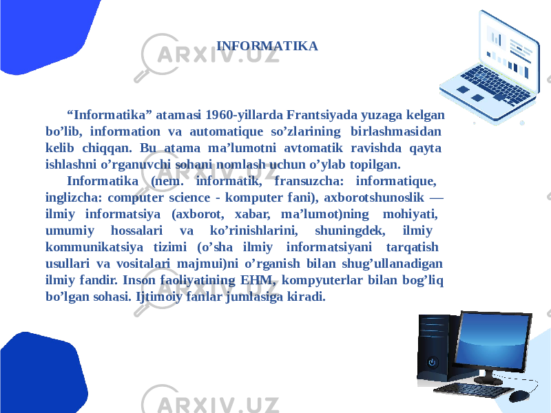 INFORMАTIKА “ Informatika” atamasi 1960-yillarda Frantsiyada yuzaga kelgan boʼlib, information va automatique soʼzlarining birlashmasidan kelib chiqqan. Bu atama maʼlumotni avtomatik ravishda qayta ishlashni oʼrganuvchi sohani nomlash uchun oʼylab topilgan. Informatika (nem. informatik, fransuzcha: informatique, inglizcha: computer science - komputer fani), axborotshunoslik — ilmiy informatsiya (axborot, xabar, maʼlumot)ning mohiyati, umumiy hossalari va koʼrinishlarini, shuningdek, ilmiy kommunikatsiya tizimi (oʼsha ilmiy informatsiyani tarqatish usullari va vositalari majmui)ni oʼrganish bilan shugʼullanadigan ilmiy fandir. Inson faoliyatining EHM, kompyuterlar bilan bogʼliq boʼlgan sohasi. Ijtimoiy fanlar jumlasiga kiradi. 