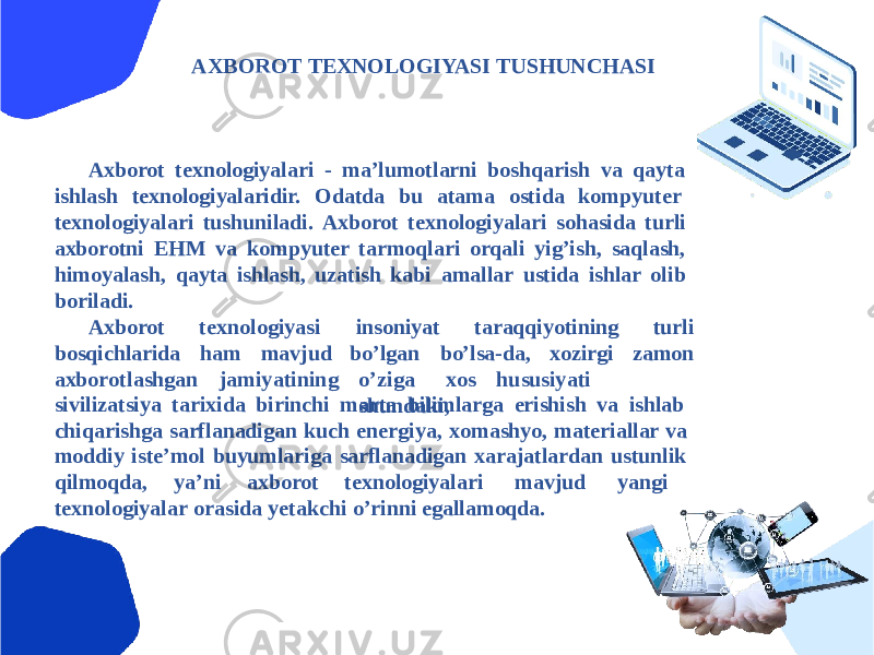 АXBOROT TEXNOLOGIYASI TUSHUNCHАSI Аxborot texnologiyalari - maʼlumotlarni boshqarish va qayta ishlash texnologiyalaridir. Odatda bu atama ostida kompyuter texnologiyalari tushuniladi. Аxborot texnologiyalari sohasida turli axborotni EHM va kompyuter tarmoqlari orqali yigʼish, saqlash, himoyalash, qayta ishlash, uzatish kabi amallar ustida ishlar olib boriladi. texnologiyasi insoniyat taraqqiyotining h am mavj u d turli zamonАxborot bosqichlarida axbo r otlashgan jam i y atining boʼlgan boʼlsa-da, xozirgi oʼ z iga xos h u susi y ati s h u n da k i,sivilizatsiya tarixida birinchi marta bilimlarga erishish va ishlab chiqarishga sarflanadigan kuch energiya, xomashyo, materiallar va moddiy isteʼmol buyumlariga sarflanadigan xarajatlardan ustunlik qilmoqda, yaʼni axborot texnologiyalari mavjud yangi texnologiyalar orasida yetakchi oʼrinni egallamoqda. 