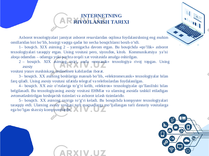 INTERNETNING RIVOJLАNISH TАRIXI Аxborot texnologiyalari jamiyat axborot resurslaridan oqilona foydalanishning eng muhim omillaridan biri boʼlib, hozirgi vaqtga qadar bir necha bosqichlarni bosib oʼtdi. 1 – bosqich. XIX asirning 2 – yarmigacha davom etgan. Bu bosqichda «qoʼllik» axborot texnologiyalari taraqqiy etgan. Uning vositasi pero, siyoxdon, kitob. Kommunikatsiya yaʼni aloqa odamdan – odamga yoki pochta orqali xat vositasida amalga oshirilgan. 2 – bosqich. XIX asirning oxiri, unda «mexanik» texnologiya rivoj topgan. Uning asosiy vositasi yozuv mashinkasi, arifmometr kabilardan iborat. 3 – bosqich. XX asirning boshlariga mansub boʼlib, «elektromexanik» texnologiyalar bilan farq qiladi. Uning asosiy vositasi sifatida telegraf va telefonlardan foydalanilgan. 4 – bosqich. XX asir oʼrtalariga toʼgʼri kelib, «elektron» texnologiyalar qoʼllanilishi bilan belgilanadi. Bu texnologiyaning asosiy vositasi EHMlar va ularning asosida tashkil etiladigan avtomatlashtirilgan boshqarish tizimlari va axborot izlash tizimlaridir. 5 – bosqich. XX asirning oxiriga toʼgʼri keladi. Bu bosqichda kompyuter texnologiyalari taraqqiy etdi. Ularning asosiy vositasi turli maqsadlarga moʼljallangan turli dasturiy vositalarga ega boʼlgan shaxsiy kompyuterlardir. 