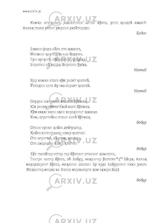 www.arxiv.uz Кимки ота-онаси розилигини олган бўлса, унга қандай яхши?! Аллоҳ таоло унинг умрини узайтиради. Ҳадис Бошни фидо айла ато қошиға, Жисмни қил садқа ано бошиға. Тун-кунунга айлангани нурфош, Бирисин ой англа, бирисин ўуёш. Навоий Ҳар кимки атоға кўп риоят қилғай, Ўғлидин анга бу иш сироят қилғай. Навоий Олудаи юз туман маосий бўлмоқ, Юз ранжу туман азоб хоси бўлмоқ. Кўп яхши экин аҳли хираднинг қошида Ким, оғритибон атони осий бўлмоқ . Бобур Отани чунки қибла дебтурлар, Қибла янглиғ анга назар қилғил! Ота о ғ ритма, эй отам, зинҳор, Ота озоридин ҳазар қилғил! Бобур Бўл талабгор истар гар бўлсанг отонинг давлатин, Тангри носир бўлса, эй Бобур, жаҳонгир ўл ғ асен 14 .( 14 Шарҳ. Аллоҳ мададкоринг бўлса, жаҳонни оласан! Бу ерда Бобурнинг икки укаси Жаҳонгир мирзо ва Носир мирзоларга ҳам ишора бор) Бобур 