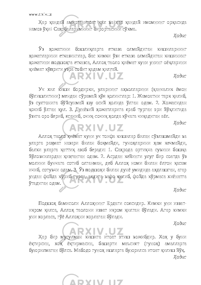 www.arxiv.uz Ҳар қандай амирга итоат қил ва ҳар қандай имомнинг орқасида намоз ўқи! Саҳобаларимнинг бирортасини сўкма. Ҳадис Ўз ҳожатини бошлиқларга етказа олмайдиган кишиларнинг ҳожатларини етказинглар, бас кимки ўзи етказа олмайдиган кишининг ҳожатини подшоҳга етказса, Аллоҳ таоло қиёмат куни унинг оёқларини қиёмат кўприги узра собит қадам қилғай. Ҳадис Уч хил киши бордирки, уларнинг аҳволларини (қанчалик ёмон бўлишлигини) мендан сўрамай қўя қолинглар: 1. Жамоатни тарк қилиб, ўз султонига бўйсунмай шу осий ҳолида ўлган одам. 2. Хожасидан қочиб ўлган қул. 3. Дунёвий ҳожатларига яраб турган эри йўқлигида ўзига оро бериб, ясаниб, очиқ-сочиқ ҳолда кўчага чиқадиган аёл. Ҳадис Аллоҳ таоло қиёмат куни уч тоифа кишилар билан сўзлашмайди ва уларга раҳмат назари билан боқмайди, гуноҳларини ҳам кечмайди, балки уларга қаттиқ азоб беради: 1. Саҳрода ортиқча сувини бошқа йўловчилардан қизғанган одам. 2. Асрдан кейинги улуғ бир соатда ўз молини бунчага сотиб олганман, деб Аллоҳ номи билан ёлғон қасам ичиб, сотувчи одам. 3. Ўз подшоҳи билан дунё умидида аҳдлашган, агар ундан фойда кўриб турса, аҳдига вафо қилиб, фойда кўрмаса хиёнатга ўтадиган одам. Ҳадис Подшоҳ бамисоли Аллоҳнинг Ердаги соясидир. Кимки уни иззат- икром қилса, Аллоҳ таолони иззат икром қилган бўлади. Агар кимки уни хорласа, гўё Аллоҳни хорлаган бўлади. Ҳадис Ҳар бир мусулмон кишига итоат этиш вожибдир. Хоҳ у буни ёқтирсин, хоҳ ёқтирмасин, башарти маъсият (гуноҳ) амалларга буюрилмаган бўлса. Мабодо гуноҳ ишларга буюрилса итоат қилиш йўқ. Ҳадис 