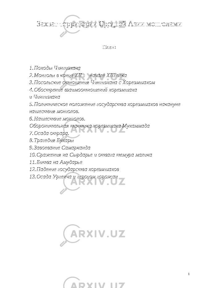 Захват территории Средней Азии монголами План: 1. Походы Чингизхана 2. Монголы в конце XII — начале XIII века 3. Посольские отношения Чингизхана с Хорезмшахом 4. Обострение взаимоотношений хорезмшаха и Чингизхана 5. Политическое положе ние государства хорезмшахов накануне наше ствия монголов. 6. Нашествие монголов. Оборонительная тактика хорезмшаха Мухаммада 7. Осада отрара. 8. Трагедия Бухары 9. Завоевание Самарканда 10. Сражения на Сырдарье и отвага темура малика 11. Битва на Амударье 12. Падение государства хорезмшахов 13. Осада Ургенча и героизм горожан 1 