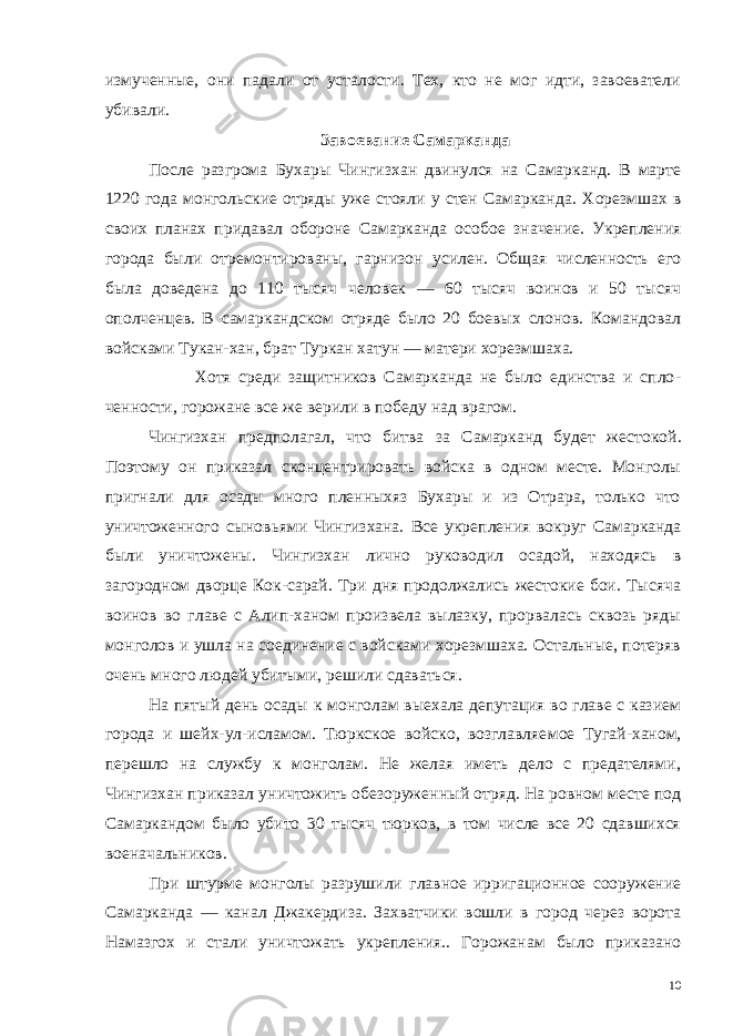 измученные, они падали от усталости. Тех, кто не мог идти, завоеватели убивали. Завоевание Самарканда После разгрома Бухары Чингизхан двинулся на Самарканд. В марте 1220 года монгольские отряды уже стояли у стен Самаркан да. Хорезмшах в своих планах придавал обороне Самарканда осо бое значение. Укрепления города были отремонтированы, гарни зон усилен. Общая численность его была доведена до 110 тысяч человек — 60 тысяч воинов и 50 тысяч ополченцев. В самарканд ском отряде было 20 боевых слонов. Командовал войсками Тукан-хан, брат Туркан хатун — матери хорезмшаха. Хотя среди защитников Самарканда не было единства и спло - ченности, горожане все же верили в победу над врагом. Чингизхан предполагал, что битва за Самарканд будет жесто кой. Поэтому он приказал сконцентрировать войска в одном месте. Монголы пригнали для осады много пленныхяз Бухары и из Отрара, только что уничтоженного сыновьями Чингизхана. Все укреп ления вокруг Самарканда были уничтожены. Чингизхан лично руководил осадой, находясь в загородном дворце Кок-сарай. Три дня продолжались жестокие бои. Тысяча воинов во главе с Алип-ханом произвела вылазку, прорвалась сквозь ряды монголов и ушла на соединение с войсками хорезмшаха. Остальные, потеряв очень много людей убитыми, решили сдаваться. На пятый день осады к монголам выехала депутация во главе с казием города и шейх-ул-исламом. Тюркское войско, возглавляе мое Тугай-ханом, перешло на службу к монголам. Не желая иметь дело с предателями, Чингизхан приказал уничтожить обезоружен ный отряд. На ровном месте под Самаркандом было убито 30 тысяч тюрков, в том числе все 20 сдавшихся военачальников. При штурме монголы разрушили главное ирригационное сооружение Самарканда — канал Джакердиза. Захватчики вошли в город через ворота Намазгох и стали уничтожать укрепления.. Горожанам было приказано 10 