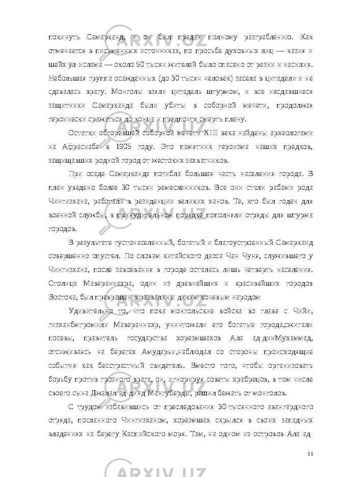 покинуть Самарканд, и он был предан полному разграблению. Как отмечается в письменных источниках, по просьбе духовных лиц — казия и шейх ул-ислама — около 50 тысяч жителей было спасено от резни и насилия. Небольшая груп па осажденных (до 30 тысяч человек) засела в цитадели и не сдавалась врагу. Монголы взяли цитадель штурмом, и все несдав шиеся защитники Самарканда были убиты в соборной мечети, про должая героически сражаться до конца и предпочтя смерть плену. Остатки обгоревшей соборной мечети XIII века найдены архе ологами на Афрасиабе в 1905 году. Это памятник героизма наших предков, защищавших родной город от жестоких захватчиков. При осаде Самарканда погибла большая часть населения горо да. В плен уведено более 30 тысяч ремесленников. Все они стали рабами рода Чингизхана, работали в резиденции великих ханов. Те, кто был годен для военной службы, в принудительном порядке пополняли отряды для штурма городов. В результате густонаселенный, богатый и благоустроенный Самарканд совершенно опустел. По словам китайского даоса Чан Чуня, служившего у Чингизхана, после завоевания в городе оста лась лишь четверть населения. Столица Мавераннахра, один из древнейших и красивейших городов Востока, был превращен в развалины диким кочевым народом Удивительно то, что пока монгольские войска во главе с Чийи, гизханбмгромили Мавераннахр, уничтожали его богатые города,сжигали посевы, правитель государства хорезмшахов Ала ад-динМухаммад, отсиживаясь на берегах Амударьи,наблюдал со стороны происходящие события как бесстрастный свидетель. Вместо того, чтобы организовать борьбу против грозного врага, он, игнорируя советы храбрецов, в том числе своего сына Джалал ад-динд Мангуберды, решил бежать от монголов. С трудом избавившись от преследования 30-тысячного авангар дного отряда, посланного Чингизханом, хорезмшах скрылся в сво их западных владениях на берегу Каспийского моря. Там, на од ном из островов Ала ад- 11 