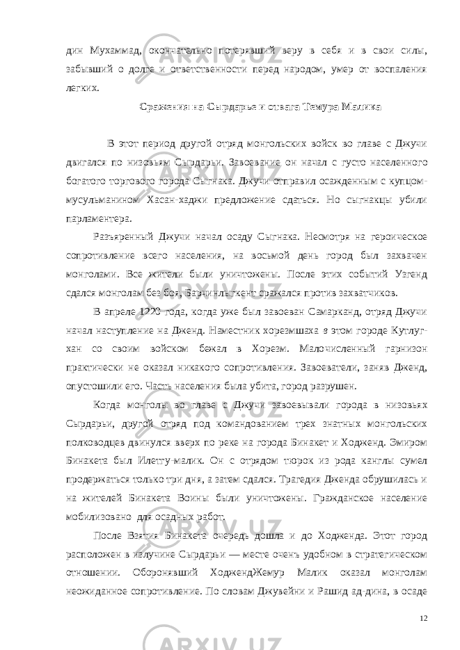 дин Мухаммад, окончательно потерявший веру в себя и в свои силы, забывший о долге и ответственности перед народом, умер от воспаления легких. Сражения на Сырдарье и отвага Темура Малика В этот период другой отряд монгольских войск во главе с Джучи двигался по низовьям Сырдарьи. Завоевание он начал с густо населенного богатого торгового города Сыгнака. Джучи отправил осажденным с купцом- мусульманином Хасан-хаджи предложение сдаться. Но сыгнакцы убили парламентера. Разъяренный Джучи начал осаду Сыгнака. Несмотря на герои ческое сопротивление всего населения, на восьмой день город был захвачен монголами. Все жители были уничтожены. После этих событий Узгенд сдался монголам без боя, Барчинлыгкент сражал ся против захватчиков. В апреле 1220 года, когда уже был завоеван Самарканд, отряд Джучи начал наступление на Дженд. Наместник хорезмшаха в этом городе Кутлуг- хан со своим войском бежал в Хорезм. Мало численный гарнизон практически не оказал никакого сопротивле ния. Завоеватели, заняв Дженд, опустошили его. Часть населения была убита, город разрушен. Когда монголы во главе с Джучи завоевывали города в низовь ях Сырдарьи, другой отряд под командованием трех знатных мон гольских полководцев двинулся вверх по реке на города Бинакет и Ходженд. Эмиром Бинакета был Илетгу-малик. Он с отрядом тю рок из рода канглы сумел продержаться только три дня, а затем сдался. Трагедия Дженда обрушилась и на жителей Бинакета Воины были уничтожены. Гражданское население мобилизовано для осадных работ. После Взятия Бинакета очередь дошла и до Ходженда. Этот город расположен в излучине Сырдарьи — месте оченъ удобном в стратегическом отношении. Оборонявший ХоджендЖемур Малик оказал монголам неожиданное сопротивление. По словам Джувейни и Рашид ад-дина, в осаде 12 