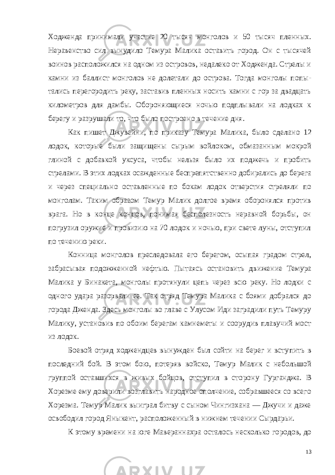 Ходженда принимали участие 20 тысяч монголов и 50 тысяч пленных. Неравенство сил вынудило Темура Малика оставить город. Он с тысячей воинов расположил ся на одном из островов, недалеко от Ходженда. Стрелы и камни из баллист монголов не долетали до острова. Тогда монголы попы - тались перегородить реку, заставив пленных носить камни с гор за двадцать километров для дамбы. Обороняющиеся ночью подплы вали на лодках к берегу и разрушали то, что было построено в течение дня. Как пишет Джувейни, по приказу Темура Малика, было сдела но 12 лодок, которые были защищены сырым войлоком, обмазан ным мокрой глиной с добавкой уксуса, чтобы нельзя было их под жечь и пробить стрелами. В этих лодках осажденные беспрепят ственно добирались до берега и через специально оставленные по бокам лодок отверстия стреляли по монголам. Таким образом Темур Малик долгое время оборонялся против врага. Но в конце концов, понимая бесполезность неравной борьбы, он погрузил ору жие и провизию на 70 лодок и ночью, при свете луны, отступил по течению реки. Конница монголов преследовала его берегом, осыпая градом стрел, забрасывая подожженной нефтью. Пытаясь остановить дви жение Темура Малика у Бинакета, монголы протянули цепь через всю реку. Но лодки с одного удара разорвали ее. Так отряд Темура Малика с боями добрался до города Дженда. Здесь монголы во главе с Улусом Иди заградили путь Темуру Малику, установив по обоим берегам камнеметы и соорудив плавучий мост из лодок. Боевой отряд ходжендцев вынужден был сойти на берег и всту пить в последний бой. В этом бою, потеряв войско, Темур Малик с небольшой группой оставшихся в живых бойцов, отступил в сто рону Гурганджа. В Хорезме ему доверили возглавить народное ополчение, собравшееся со всего Хорезма. Темур Малик выиграл битву с сыном Чингизхана — Джучи и даже освободил город Яныкент, расположенный в нижнем течении Сырдарьи. К этому времени на юге Мавераннахра осталось несколько го родов, до 13 