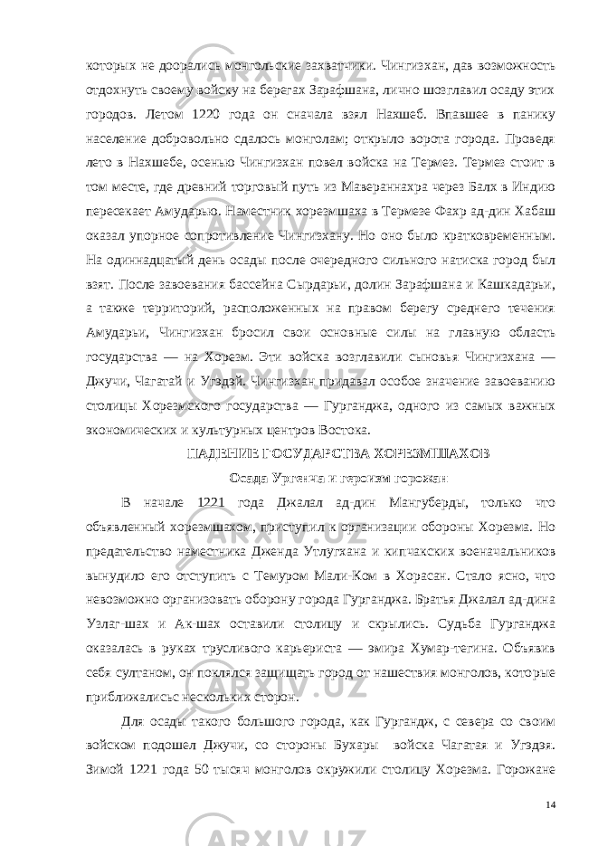 которых не доорались монгольские захватчики. Чингиз хан, дав возможность отдохнуть своему войску на берегах Зарафшана, лично шозглавил осаду этих городов. Летом 1220 года он сначала взял Нахшеб. Впавшее в панику население добровольно сдалось монголам; открыло ворота города. Проведя лето в Нахшебе, осенью Чингизхан повел войска на Термез. Термез стоит в том месте, где древний торговый путь из Мавераннахра через Балх в Индию пересекает Амударью. Наместник хорезмшаха в Термезе Фахр ад-дин Хабаш оказал упорное сопротивление Чингизхану. Но оно было кратковременным. На одиннадцатый день осады пос ле очередного сильного натиска город был взят. После завоевания бассейна Сырдарьи, долин Зарафшана и Кашкадарьи, а также тер риторий, расположенных на правом берегу среднего течения Амударьи, Чингизхан бросил свои основные силы на главную область государства — на Хорезм. Эти войска возглавили сыновья Чингизхана — Джучи, Чагатай и Угэдэй. Чингизхан придавал особое значение завоеванию столицы Хорезмского государства — Гурганджа, одного из самых важных экономических и культурных центров Востока. ПАДЕНИЕ ГОСУДАРСТВА ХОРЕЗМШАХОВ Осада Ургенча и героизм горожан В начале 1221 года Джалал ад-дин Мангуберды, только что объявленный хорезмшахом, приступил к организации обороны Хорезма. Но предательство наместника Дженда Утлугхана и кип чакских военачальников вынудило его отступить с Темуром Мали-Ком в Хорасан. Стало ясно, что невозможно организовать оборону города Гурганджа. Братья Джалал ад-дина Узлаг-шах и Ак-шах оставили столицу и скрылись. Судьба Гурганджа оказалась в руках трусливого карьериста — эмира Хумар-тегина. Объявив себя сул таном, он поклялся защищать город от нашествия монголов, кото рые приближалисьс нескольких сторон. Для осады такого большого города, как Гургандж, с севера со своим войском подошел Джучи, со стороны Бухары войска Чагатая и Угэдэя. Зимой 1221 года 50 тысяч монголов окружили столицу Хорезма. Горожане 14 