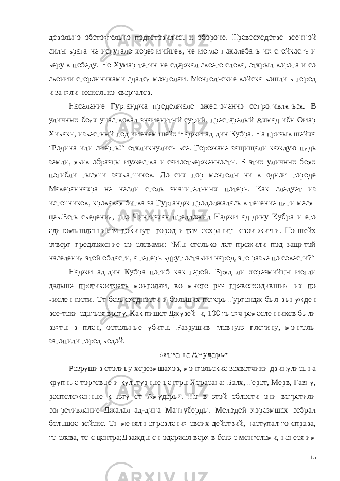 довольно обстоятельно подготовились к обороне. Превосходство военной силы врага не испугало хорез-мийцев, не могло поколебать их стойкость и веру в победу. Но Хумар-тегин не сдержал своего слова, открыл ворота и со своими сторонниками сдался монголам. Монгольские войска вошли в го род и заняли несколько кварталов. Население Гурганджа продолжало ожесточенно сопротивлять ся. В уличных боях участвовал знаменитый суфий, престарелый Ахмад ибн Омар Хиваки, известный под именем шейх Наджм ад-дин Кубра. На призыв шейха &#34;Родина или смерть!&#34; откликнулись все. Горожане защищали каждую пядь земли, явив образцы муже ства и самоотверженности. В этих уличных боях погибли тысячи захватчиков. До сих пор монголы ни в одном городе Мавераннахра не несли столь значительных потерь. Как следует из источников, кровавая битва за Гургандж продолжалась в течение пяти меся - цев.Есть сведения, что Чингизхан предложил Наджм ад-дину Куб ра и его единомышленникам покинуть город и тем сохранить свои жизни. Но шейх отверг предложение со словами: &#34;Мы столько лет прожили под защитой населения этой области, а теперь вдруг ос тавим народ, это разве по совести?&#34; Наджм ад-дин Кубра погиб как герой. Вряд ли хорезмийцы могли дальше противостоять монголам, во много раз превосходив шим их по численности. От безысходности и больших потерь Гур гандж был вынужден все-таки сдаться врагу. Как пишет Джувейни, 100 тысяч ремесленников были взяты в плен, остальные убиты. Разрушив главную плотину, монголы затопили город водой. Битва на Амударье Разрушив столицу хорезмшахов, монгольские захватчики дви нулись на крупные торговые и культурные центры Хорасана: Балх, Герат, Мерв, Газну, расположенные к югу от Амударьи. Но в этой области они встретили сопротивление Джалал ад-дина Мангуберды. Молодой хорезмшах собрал большое войско. Он менял направления своих действий, наступал то справа, то слева, то с центра;Дважды он одержал верх в бою с монголами, нанеся им 15 