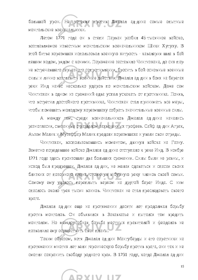 большой урон. Не устояли против Джалал ад-дина самые опытные монгольские военачальники. Летом 1221 года он в степи Парван разбил 45-тысячное войско, возглавляемое известным монгольским военачальником Шики Хутуху. В этой битве хорезмшах использовал военную хитрость - кавалерия шла в бой пешим ходом, рядом с конями. Поражение заставило Чингизхана, до сих пор не встречавшего серьезного сопротивления, бросить в бой основные военные силы и лично воз главить военные действия. Джалал ад-дин в боях на берегах реки Инд нанес несколько ударов по монгольским войскам. Даже сам Чингизхан в одном из сражений едва успел ускакать от противни ка. Поняв, что встретил достойного противника, Чингизхан стал принимать все меры, чтобы помешать молодому хорезмшаху собрать значительные военные силы. А между тем, среди военачальников Джалал ад-дина начались разногласия, связанные с разделом захваченных трофеев. Сайф ад-дин Аграк, Аъзам Малик и Музаффар Малик предали хорезмшаха и увели свои отряды. Чингизхан, воспользовавшись моментом, двинул войска на Газну. Заметно поредевшее войско Джалал ад-дина отступало к реке Инд. В ноябре 1221 года здесь произошли два больших сражения. Силы были не равны, и исход был предрешен. Джалал ад-дин, не желая сдаваться и спасая своих близких от позорного плена, стол кнул в бурную реку членов своей семьи. Самому ему удалось пере плыть верхом на другой берег Инда. С ним спаслось около трех тысяч воинов. Чингизхан не стал преследовать своего врага. Джалал ад-дин еще на протяжении десяти лет продолжал борь бу против монголов. Он объявился в Закавказье и пытался там вредить монголам. Но междоусобная борьба местных правителей и феодалов не позволила ему осуществить свои планы. Таким образом, хотя Джалал ад-дин Мангуберды и его соратни ки на протяжении многих лет вели героическую борьбу против врага, они так и не смогли сохранить свободу родного края. В 1231 году, когда Джалал ад-дин 16 