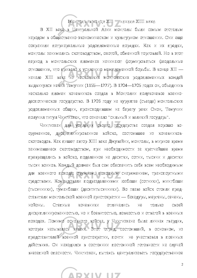 Монголы в конце XII — начале XIII века В XII веке в Центральной Азии монголы были самым отсталым народом в общественно-экономическом и культурном отношении. Они еще сохранили патриархальные родоплеменные порядки. Как и их предки, монголы занимались скотоводством, охотой, обмен ной торговлей. Но в этот период в монгольских племенах начина ют формироваться феодальные отношения, что привело к усиле нию межплеменной борьбы. В конце XII — начале XIII века из нескольких монгольских родоплеменных вождей выдвинулся не кий Темучин (1155—1227). В 1204—1205 годах он, объединив не сколько племен кочевников создал в Монголии полукочевое воен но- деспотическое государство. В 1206 году на курултае (съезде) монгольских родоплеменных общин, происходившем на берегу реки Онон, Темучин получил титул Чингизхан, что означало &#34;сильный и великий государь&#34;. Чингизхан для усиления своего государства создал хорошо во - оруженное, дисциплинированное войско, состоявшее из кочевни ков- скотоводов. Как пишет автор XIII века Джувейни, монголы, в мирное время занимавшиеся скотоводством, при необходимости за кратчайшее время превращались в войско, поделенное на де сятки, сотни, тысячи и десятки тысяч воинов. Каждый должен был сам обеспечить себя всем необходимым для военного похода: ору жием, походным снаряжением, транспортными средствами. Коман довали подразделениями юзбаши (сотники), мингбаши (тысячни ки), туманбаши (десятитысячники). Во главе войск стояли пред - ставители монгольской военной аристократии — бахадуры, мергены, сечены, нойоны. Степные кочевники отличались не только своей дисциплинированностью, но и боевитостью, ловкостью и отвагой в военных походах. Помимо основного войска, у Чингизхана была личная гвардия, которая называлась кешик. Этот отряд, состояв ший, в основном, из представителей военной аристократии, почти не участвовал в поенных действиях. Он находился в состоянии постоянной готовности на случай внезапной опасности. Чингиз хан, пытаясь централизовать государственное 2 