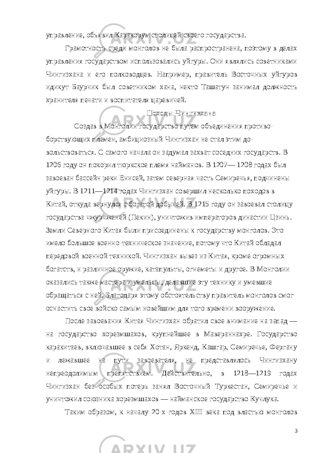 управление, объя вил Каракорум столицей своего государства. Грамотность среди монголов не была распространена, поэтому в делах управления государством использовались уйгуры. Они являлись советниками Чингизхана и его полководцев. Например, правитель Восточных уйгуров идикут Баурчик был советником хана, некто Ташатун занимал должность хранителя печати и воспитате ля царевичей. Походы Чингизхана Создав в Монголии государство путем объединения противо - борствующих племен, амбициозный Чингизхан не стал этим до - вольствоваться. С самого начала он задумал захват соседних госу дарств. В 1206 году он покорил тюркское племя найманов. В 1207— 1208 годах был завоеван бассейн реки Енисей, затем северная часть Семиречья, подчинены уйгуры. В 1211—1214 годах Чингизхан совершил несколько походов в Китай, откуда вернулся с богатой добычей. В 1215 году он завоевал столицу государства чжурчженей (Пекин), уничтожив императоров династии Цзинь. Земли Северного Китая были присоединены к государству монголов. Это имело большое военно-техническое значение, потому что Китай обладал передовой военной техникой. Чингизхан вывез из Китая, кроме огромных богатств, и различное оружие, катапульты, огне меты и другое. В Монголии оказались также мастера и умельцы, делавшие эту технику и умевшие обращаться с ней. Благодаря этому обстоятельству правитель монголов смог оснастить свое вой ско самым новейшим для того времени вооружение. После завоевания Китая Чингизхан обратил свое внимание на запад — на государство хорезмшахов, крупнейшее в Мавераннахре. Государство каракитаев, включавшее в себя Хотан, Яркенд, Кашгар, Семиречье, Фергану и лежавшее на пути завоевателя, не представлялось Чингизхану непреодолимым препятствием. Дей ствительно, в 1218—1219 годах Чингизхан без особых потерь за нял Восточный Туркестан, Семиречье и уничтожил союзника хо резмшахов — найманское государство Кучлука. Таким образом, к началу 20-х годов XIII века под властью мон голов 3 