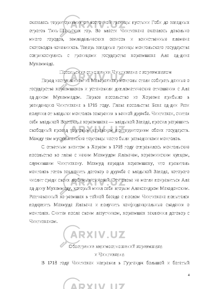 оказалась территориямия от восточной границы пустыни Гоби до западных отрогов Тянь-Шаньских гор. Во власти Чингизхана оказалось довольно много городов, земледельческих оазисов и воинственные племена скотоводов-кочевников. Теперь западные гра ницы монгольского государства соприкоснулись с границами государства хорезмшаха Ала ад-дина Мухаммеда. Посольские отношения Чингизхана с хорезмшахом Перед наступлением на Мавераннахр монголы стали собирать данные о государстве хорезмшахов и установили дипломатичес кие отношения с Ала ад-дином Мухаммадом. Первое посольство из Хорезма прибыло в резиденцию Чингизхана в 1216 году. Глава посольства Баха ад-дин Рази получил от владыки монголов завере ния в вечной дружбе. Чингизхан, считая себя владыкой Востока, а хорезмшаха — владыкой Запада, просил разрешить свободный проезд торговым караванам по территориям обоих государств. Между тем мусульманские торговцы часто были разведчиками монголов. С ответным визитом в Хорезм в 1218 году отправилось монголь ские посольство во главе с неким Махмудом Ялавачем, хорезмииским купцом, служившим Чингизхану. Махмуд передал хорезмшаху, что правитель монголов готов заключить договор о дружбе с владыкой Запада, которого числит среди своих любимых сыновей. Эти слова не могли понравиться Ала ад-дину Мухаммаду, который мнил себя вторым Александром Македонским. Разгневанный хо-резмшах в тайной беседе с послом Чингизхана попытался подку пить Махмуда Ялавача и получить конфиденциальные сведения о монголах. Считая посла своим лазутчиком, хорезмшах заключил договор с Чингизханом. Обострение взаимоотношений хорезмшаха и Чингизхана В 1218 году Чингизхан направил в Гургандж большой и бога тый 4 